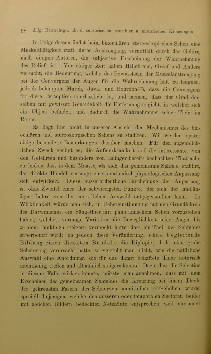 In Folge dessen findet beim binoculären stereoskopischen Sehen eine Muskelthätigkeit statt, deren Anstrengung, vermittelt durch das Gehirn, nach einigen Autoren, die subjective Erscheinung der Wahrnehmung des Keliefs ist. Vor einiger Zeit haben Hillebrand, Greef und Andere versucht, die Bedeutung, welche das Bewusstsein der Muskelanstrengung bei der Convergenz der Augen für die Wahrnehmung hat, zu leugnen; jedoch behaupten March, Javal und Bourdon i^), dass die Convergenz für diese Perception unerlässlich ist, und meinen, dass der Grad der- selben mit gewisser Genauigkeit die Entfernung angiebt, in welcher sich ein Object befindet, und dadurch die Wahrnehmung seiner Tiefe im Baum. Es liegt hier nicht in unserer Absicht, den Mechanismus des bin- oculären und stereoskopischen Sehens zu studiren. Wir werden später einige besondere Bemerkungen darüber machen. Für den augenblick- lichen Zweck genügt es, die Aufmerksamkeit auf die interessante, von den Gelehrten und besonders von Edinger bereits beobachtete Thatsache zu lenken, dass in dem Maasse, als sich das gemeinsame Sehfeld etablirt, das direkte Bündel vermöge einer anatomisch-physiologischen Anpassung sich entwickelt. Diese ausserordentliche Erscheinung der Anpassung ist ohne Zweifel einer der schwierigsten Punkte, der sich der landläu- figen Lehre von der natürlichen Auswahl entgegenstellen kann. In Wirklichkeit würde man sich, in lieber ein Stimmung mit den Grundlehren des Darwinismus, ein Säugethier mit panoramischem Sehen vorzustellen haben, welches, vermöge Variation, die Beweglichkeit seiner Augen bis zu dem Punkte zu steigern vermocht hätte, dass ein Theil des Sehfeldes superponirt wird; da jedoch diese Veränderung, ohne begleitende Bildung eines direkten Bündels, die Diplopie, d. h. eine grobe Sehstörung verursacht hätte, so versteht man nicht, wie die natürliche Auswahl eine Anordnung, die für das damit behaftete Thier notorisch nachtheilig, treffen und allmählich steigern konnte. Dazu, dass die Selection in diesem Falle wirken könnte, müsste man annehmen, dass mit dem Erscheinen des gemeinsamen Sehfeldes die Kreuzung bei einem Theile der gekreuzten Fasern des Sehnerven unmittelbar aufgehoben wurde, speciell diejenigen, welche den äusseren oder temporalen Sectoren beider mit gleichen Bildern bedeckten Netzhäute entsprechen, weil nur unter