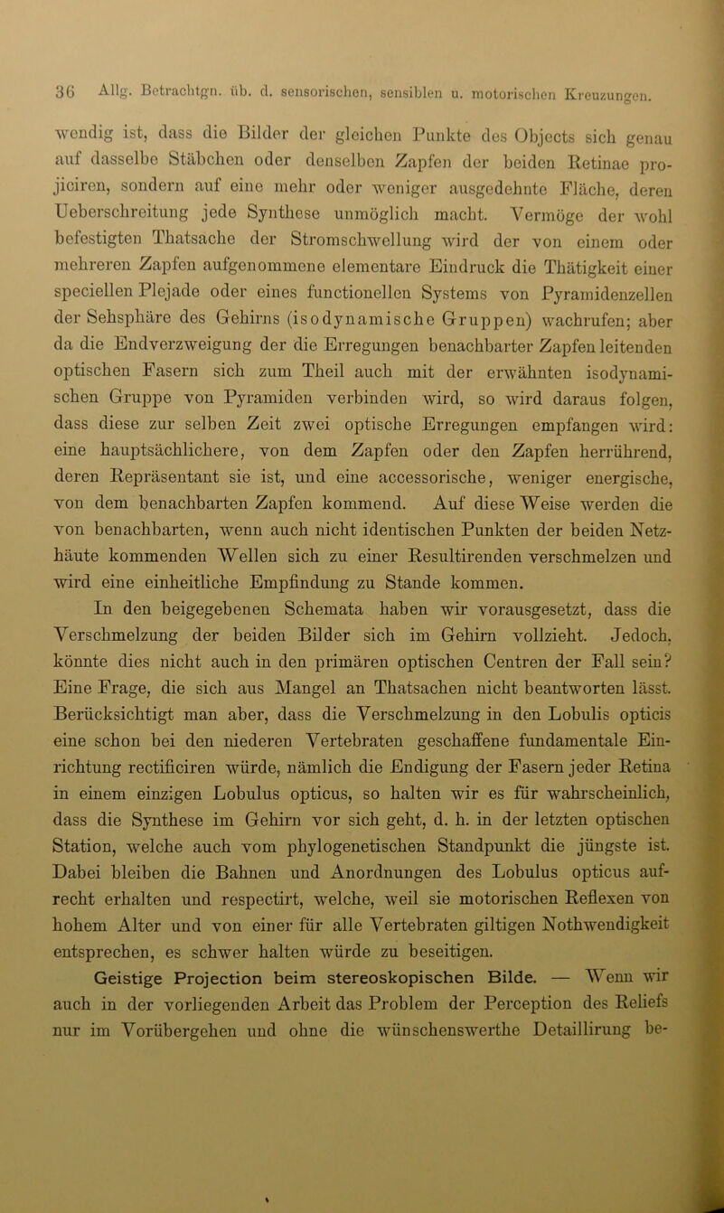 ■w-endig ist, dass die Bilder der gleichen Punkte des Objects sich genau auf dasselbe Stäbchen oder denselben Zapfen der beiden Retinae pro- jiciren, sondern auf eine mehr oder weniger ausgedehnte Fläche, deren Ueberschreitung jede Synthese unmöglich macht. Vermöge der wohl befestigten Thatsache der Stromschwellung wird der \?on einem oder mehreren Zapfen aufgenommene elementare Eindruck die Thätigkeit einer speciellen Plejade oder eines functionellen Systems von Pyramidenzellen der Sehsphäre des Gehirns (isodynamische Gruppen) wachrufen; aber da die End Verzweigung der die Erregungen benachbarter Zapfen leitenden optischen Fasern sich zum Theil auch mit der erwähnten isodynami- schen Gruppe von Pyramiden verbinden wird, so wird daraus folgen, dass diese zur selben Zeit zwei optische Erregungen empfangen wird: eine hauptsächlichere, von dem Zapfen oder den Zapfen herrührend, deren Repräsentant sie ist, und eine accessorische, weniger energische, von dem benachbarten Zapfen kommend. Auf diese Weise werden die von benachbarten, wenn auch nicht identischen Punkten der beiden Netz- häute kommenden Wellen sich zu einer Resultirenden verschmelzen und wird eine einheitliche Empfindung zu Stande kommen. In den beigegebenen Schemata haben wir vorausgesetzt, dass die Verschmelzung der beiden Bilder sich im Gehirn vollzieht. Jedoch, könnte dies nicht auch in den primären optischen Centren der Fall sein? Eine Frage, die sich aus Mangel an Thatsachen nicht beantworten lässt. Berücksichtigt man aber, dass die Verschmelzung in den Lobulis opticis eine schon bei den niederen Vertebraten geschaffene fundamentale Ein- richtung rectificiren würde, nämlich die Endigung der Fasern jeder Retina in einem einzigen Lobulus opticus, so halten wir es für wahrscheinlich, dass die Synthese im Gehirn vor sich geht, d. h. in der letzten optischen Station, welche auch vom phylogenetischen Standpunkt die jüngste ist. Dabei bleiben die Bahnen und Anordnungen des Lobulus opticus auf- recht erhalten und respectirt, welche, weil sie motorischen Reflexen von hohem Alter und von einer für alle Vertebraten gütigen Nothwendigkeit entsprechen, es schwer halten würde zu beseitigen. Geistige Projection beim stereoskopischen Bilde. — Wenn wir auch in der vorliegenden Arbeit das Problem der Perception des Reliefs nur im Vorübergehen und ohne die wünschenswerthe Detaillirung be-