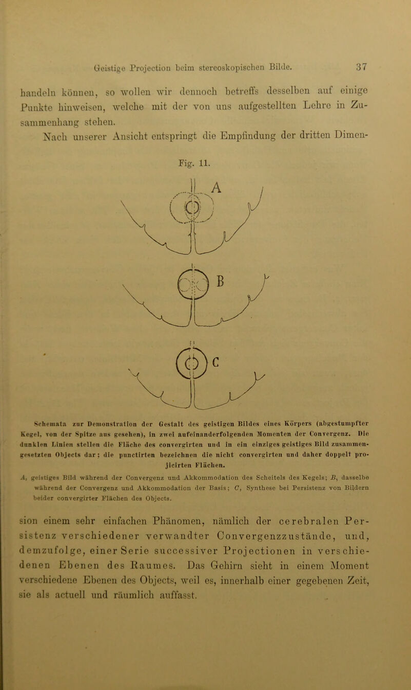 handeln können, so wollen wir dennoch betreffs desselben auf einige Punkte hinweisen, welche mit der von uns aufgestellten Lehre in Zu- sammenhang stehen. Nach unserer xVnsicht entspringt die Empfindung der dritten Dimen- Fig. 11. Schemata zur Demonstration der Gestalt des geistigen Bildes eines Körpers (abgestumpfter Kegel. Ton der Spitze aus gesehen), in zwei aufeinanderfolgenden Momenten der Conrergenz. Die dnnkien Linien stellen die Fläche des conrergirten und in ein einziges geistiges Bild zusammen- gesetzten Objects dar; die pnnctirten bezeichnen die nicht convergirten und daher doppelt pro- jicirten Flächen. A, geistiges Bild während der Convergenz und Akkommodation des Scheitels des Kegels; JB, dasselbe während der Convergenz und Akkommodation der Basis; C, Synthese bei Persistenz von Bildern beider convergirter Flächen des Objects. sion einem sehr einfachen Phänomen, nämlich der cerebralen Per- sistenz verschiedener verwandter Convergenzzustände, und, demzufolge, einer Serie successivcr Projectionen in verschie- denen Ebenen des Raumes. Das Gehirn sieht in einem Moment verschiedene Ebenen des Objects, weil es, innerhalb einer gegebenen Zeit, sie als actuell und räumlich auffasst.