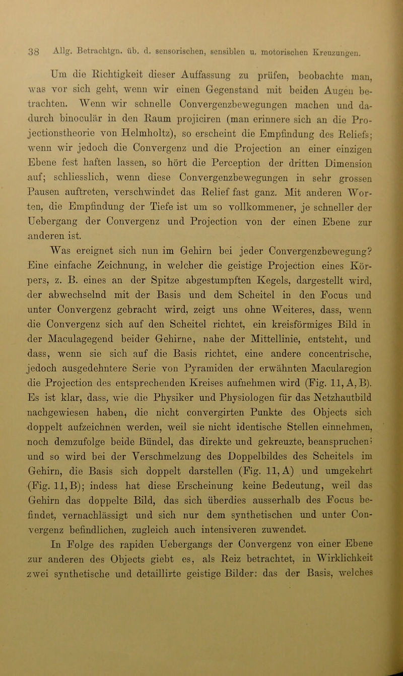 Um die llichtigkeit dieser Auffassung zu prüfen, beobachte man, was vor sich geht, wenn wir einen Gegenstand mit beiden Augen be- trachten. Wenn wir schnelle Convergenzbewegungen machen und da- dui’ch binoculär in den Kaum projiciren (man erinnere sich an die Pro- jectionstheorie von Helmholtz), so erscheint die Empfindung des Reliefs; wenn wir jedoch die Convergenz und die Projection an einer einzigen Ebene fest haften lassen, so hört die Perception der dritten Dimension auf; schliesslich, wenn diese Convergenzbewegungen in sehr grossen Pausen auftreten, verschwindet das Relief fast ganz. Mit anderen Wor- ten, die Empfindung der Tiefe ist um so vollkommener, je schneller der Uebergang der Convergenz und Projection von der einen Ebene zur anderen ist. Was ereignet sich nun im Gehirn bei jeder Convergenzbewegung? Eine einfache Zeichnung, in welcher die geistige Projection eines Kör- pers, z. B. eines an der Spitze abgestumpften Kegels, dargestellt wird, der abwechselnd mit der Basis und dem Scheitel in den Focus und unter Convergenz gebracht wird, zeigt uns ohne Weiteres, dass, wenn die Convergenz sich auf den Scheitel richtet, ein kreisförmiges Bild in der Maculagegend beider Gehirne, nahe der Mittellinie, entsteht, und dass, wenn sie sich auf die Basis richtet, eine andere concentrische, jedoch ausgedehntere Serie von Pyramiden der erwähnten Macularegion die Projection des entsprechenden Kreises aufnehmen wird (Fig. 11, A, B). Es ist klar, dass, wie die Physiker und Physiologen für das Netzhautbild nachgewiesen habeu^ die nicht convergirten Punkte des Objects sich doppelt aufzeichnen werden, weil sie nicht identische Stellen einnehmen, noch demzufolge beide Bündel, das direkte und gekreuzte, beanspruchen» und so wird bei der Verschmelzung des Doppelbildes des Scheitels im Gehirn, die Basis sich doppelt darstellen (Fig. 11, A) und umgekehrt (Fig. 11, B); indess hat diese Erscheinung keine Bedeutung, weil das Gehirn das doppelte Bild, das sich überdies ausserhalb des Focus be- findet, vernachlässigt und sich nur dem synthetischen und unter Con- vergenz befindlichen, zugleich auch intensiveren zuwendet. In Folge des rapiden Uebergangs der Convergenz von einer Ebene zur anderen des Objects giebt es, als Reiz betrachtet, in Wirklichkeit zwei synthetische und detaillirte geistige Bilder: das der Basis, welches