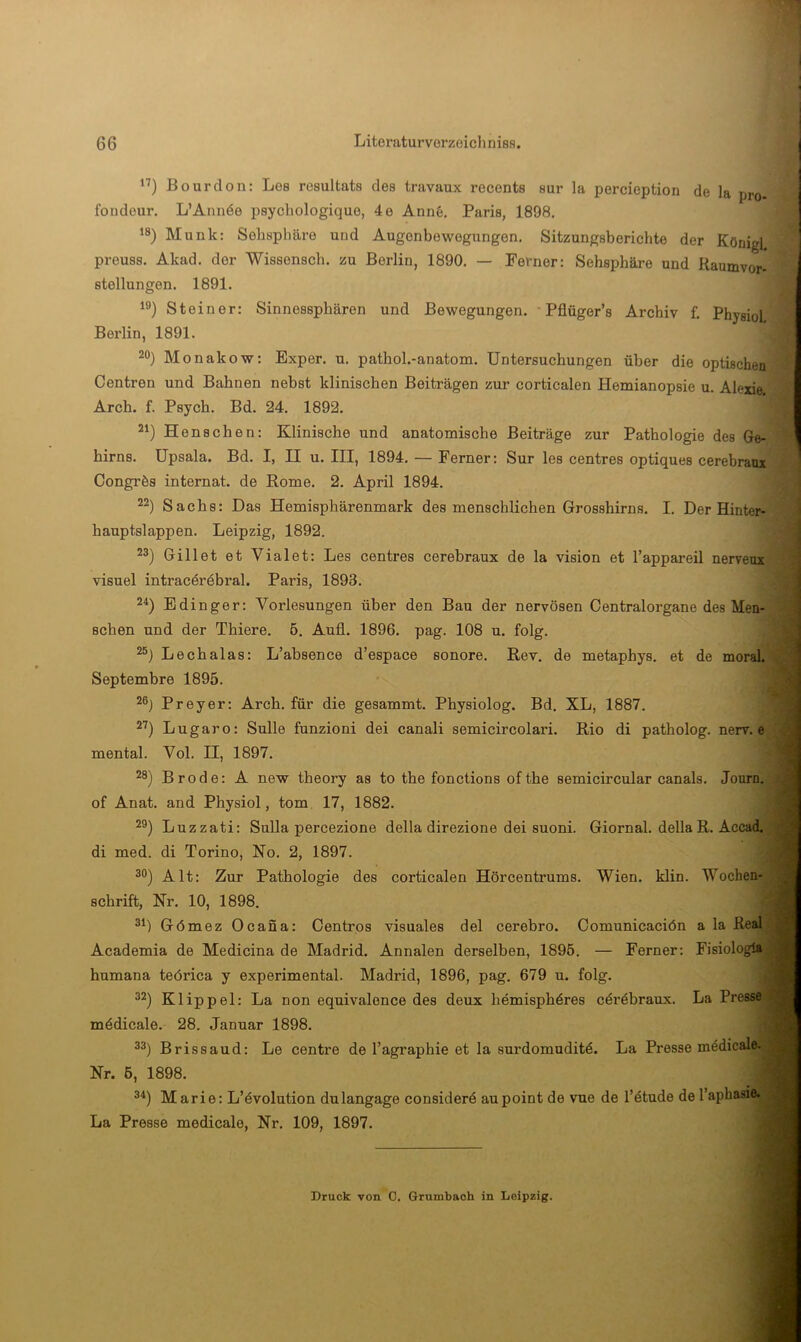 ”) Bourdon: Les rosultats des travaux reconts sur la percieption de la pro foudeur. L’Annöe psychologique, 4e Ann§. Paris, 1898. ‘8) Munk: Sohsphäre und Augenbewegungen. Sitzungsberichte der König) preuss. Akad. der Wissonsch. zu Berlin, 1890. — Ferner: Sehsphäre und Raumvor- stellungen. 1891. *8) Steiner: Sinnessphären und Bewegungen. Pflüger’s Archiv f. Physiol Berlin, 1891. 20) Monakow: Exper. u. pathol.-anatom. Untersuchungen über die optischen Centren und Bahnen nebst klinischen Beiträgen zur corticalen Hemianopsie u. Alexie Arch. f. Psych. Bd. 24. 1892. 2^) Henschen: Klinische und anatomische Beiträge zur Pathologie des Ge- hirns. Upsala. Bd. I, II u. III, 1894. — Ferner: Sur les centres optiques cerebraui Congrös Internat, de Rome. 2. April 1894. 22) Sachs: Das Hemisphärenmark des menschlichen Grosshirns. I. Der Hinter- hauptslappen. Leipzig, 1892. 23) Gillet et Vialet: Les centres cerebraux de la vision et l’appareil nervenx visuel intracöröbral. Paris, 1893. 2^) Edinger: Vorlesungen über den Bau der nervösen Centralorgane des Men- schen und der Thiere. 5. Aufl. 1896. pag. 108 u. folg. 20) Lechalas: L’absence d’espace sonore. Rev. de metaphys, et de moral. Septembre 1895. 20) Preyer: Arch. für die gesammt. Physiolog. Bd. XL, 1887. 2^) Lugaro: Sülle funzioni dei canali semicircolari. Rio di patholog. nerv, e mental. Vol. II, 1897. 28) Brode: A new theory as to the fonctions ofthe semicircular canals. Journ. of Anat. and Physiol, tom. 17, 1882. 20) Luzzati: Sulla percezione della direzione dei suoni. Giornal. della R. AccadL di med. di Torino, No. 2, 1897. 30) Alt: Zur Pathologie des corticalen Hörcentrums. Wien. klin. Wochen- schrift, Nr. 10, 1898. 3^) Gömez Ocana: Centros visuales dei cerebro. Comunicaciön a la Real Academia de Medicina de Madrid. Annalen derselben, 1896. — Ferner: Fisiologia humana teörica y experimental. Madrid, 1896, pag. 679 u. folg. 32) Klippel: La non equivalence des deux hemisphdres cöräbraux. La Presse mödicale. 28. Januar 1898. 33) Brissaud: Le centre de l’agraphie et la surdomuditö. La Presse mddicale. Nr. 6, 1898. 3^*) Marie: L’övolution dulangage consider6 aupoint de vue de l’6tude de l’apbasie. La Presse medicale, Nr. 109, 1897. Druck von 0. Grumbaoh in Leipzig.