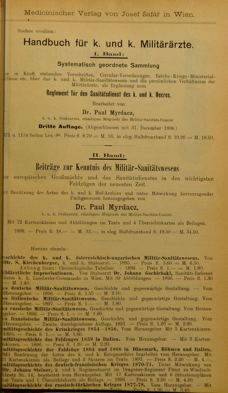 Medicinischer Verlag von Josef Safär in Wien. Soeben erschien: ■ Handbuch für k. und k. Militärärzte. I. UsiiKl ; Systematisch geordnete Sammlung r in Kraft stehenden Vorschriften, Circular-Verordnungen, Reichs-Kriegs-Ministerial- lasse etc. iibei das k. und k. Militar-Sanitätswesen und die per.sönlichen Verhältnisse der Mditilrärzte, als Ergänzung zum Reglement für den Sanitätsdienst des k. und k. Heeres. Bearbeitet von Dr. Paul Myrdacz, k. u. k. Stabsarzte, ständigem Mitgliede des Militär-Sanitäts-Comite. Dritte Auflage. (Abgeschlossen mit 31. December 1898.) u. 1134 Seiten Lex.-8®. Preis fl. 8.70 = M. 16, in eleg. Halbfranzband fl. 10.20 = M. 18.50. n. Band: Ikiträge zur K(‘iiiitiiis des Militür-Saiiitätsweseiis ;r europäischen Großmächte und des Sanitätsdienstes in den wichtigsten Feldzügen der neuesten Zeit. ’t Benützung der Acten des k. und k. Hof-Archivs und unter Mitwirkung hervorragender Fachgenossen herausgegeben von Dr. Paul Myrdacz, k. u. k. .Stabsarzte, ständigem Mitgliede des Militär-Sanitäts-Comite. Mit 72 Kartenskizzen und Abbildungen im Texte und 4 Übersichtskarten als Beilagen. 1898. — Preis fl. 18.— = M. 32.—, in eleg. Halbfranzband fl. 19.50 = M. 34.50. Hieraus einzeln : i'fschiclitfi de.s k. und k. ösforreicliiscli-iiiigari.schon Militiir-Sanitätswesens. Von M)r. .S. Kirchenberger, k. und k. Stabsarzt. — 1895. — Preis fl. 3.60 = M. 6.50. Anhang hiezu: Chronologische Tabellen. — 1896. — Preis fl. 1.— = M. 1.80. Idärztliche Iniprovisiitioneii. Von Stabsarzt J)r. Joliaini (Iscliirhakl, Sanitäts-Referent •beim k. k. Landwehr-Commando in Wien. Mit 39 Abbildungen. — 1896. — Preis fl. 1.30 M. 2.40. ivs deutsche .Hilitär-Sanitätswesen. Geschichte und gegenwärtige Gestaltung. — Vom iHerausgeber. — 1896. — Preis fl. 1.50 — M. 2.70. ’.8 italienische Militär-Sanitätswesen. Geschichte und gegenwärtige Gestaltung. Vom iHerausgeber. — -1897. — Preis fl. 1.— == M. 1.80. r.s rnssische .Militär-Sanitätswescn. Geschichte und gegenwärtige Gestaltung. Vom Herans- .'^eber, — 1896. — Preis fl. 1.— = M. 1.80. »s französi.sche .Militär-Sauitätsweseii. Geschichte und gegenwärtige Gestaltung. Vom [Herausgeber. — Zweite, durchgesehene Auflage. 1897. — Preis fl. 1.20 = M. 2.20. mitätsgescliicltte des Krinikrieges 1864—1856. Vom Herausgeber. Mit 3 Kartenskizzen. 11895. — Preis fl. 1.— = M. 1.80. Niitätsgeschichte des Feldzuges 1859 ln Italien. Vom Herausgeber. — Mit 3 Kavten- 'kkizzen. — 1896. — Preis fl. 1.20 = M. 2.20. nnitätsgescliictite der Feldzüge 1864 und 1866 in Dänemark, Hölimen und Italien. ^Vlit Benützung der Acten des k. und k. Kriegsarchivs bearbeitet vom Herausgeber. Mit i Kart.enskizzen als Beilage und 2 Skizzen iin Texte. 1897. — Preis fl. 2.20 M. 4.—. !'iiität.sgeschiciite des dentsch-französischen Krieges 1870-71. Unter Mitwirkung von Dr. Johann Steiner, k. und k. Regimentsarzt im Dragoner-Regiment Fürst zu Windisch- Graetz Nr. 14, bearbeitet vom Herausgeber. Mit 17 Kartenskizzen und 6 Situationsplänen m Texte und 1 Übersichtskarte als Beilage. — 1896. - Preis fl. 2.60 = M. 4.50. miitätsgeschichtc des russisch-türkischen Krieges 1877-78. Vom Herausgeber. — Mit H 1 ..I M