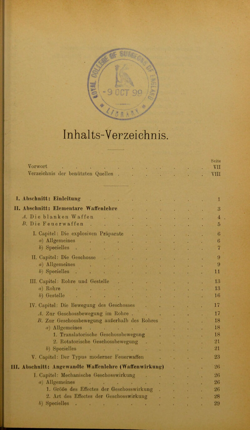 Inhalts-Verzeichnis. Vorwort .... Verzeichnis der benützten Quellen W ; II. .Vbschnitt: Einleitung: Abschnitt: Elementare Waffenlehre A. Die blanken Waffen .ß. DieFeuerwaffen III. I. Capitel: Die explosiven Präparate a) Allgemeines b) Specielles . II. Capitel: Die Geschosse «) Allgemeines b) Specielles . III. Capitel: Piolire und Gestelle rt) Rohre . . . b) Gestelle IV. Capitel: Die Bewegung des Geschosses -I. Zur Geschossbewegung im Rohre . li. Zur Geschossbewegung außerhalb des Rohres «) Allgemeines .... 1. Translatorische Geschossbewegung 2. Rotatorische Geschossbewegung b) Specielles .... V. Capitel: Der Typus moderner Feuerwaffen Abschnitt: Angewandte Wallenlehro (Waheinvii’knng) I. Capitel: Mechanische Geschosswirkung a) Allgemeines ..... 1. Größe des Effectes der Gescliosswirkung 2. Art des Effectes der Geschosswirkung h) Specielles ...... Seite VII VIII 1 3 4 5 6 6 7 9 9 11 13 13 16 17 17 18 18 18 21 21 23 26 26 26 26 28 29 '.Ai