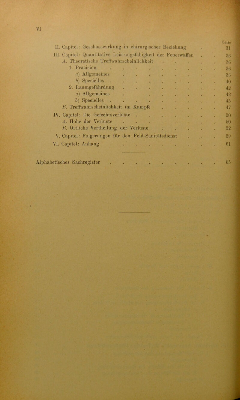 Seite II. Capitel: Geschosswifkung in chirurgischer Bezieliung . . 31 III. Capitel: Quiintitaiive Leistungsfähigkeit der Feuerwaffen . . 3ß vl. Theoretische Treffwahrscheinlichkeit ..... 3ß 1. Präcision ......... 3(i a) Allgemeines ........ 3(J b) Specielles ......... -10 2. Kaumgefährdnng ........ 42 a) Allgemeines . ...... 42 b) Specielles ......... 45 B. Treffwahrscheinlichkeit im Kampfe ..... 47 IV. Capitel; Die Gefechts Verluste ....... 50 A. Höhe der Verluste ........ 50 i>. Örtliche Vertheilung der Verluste ..... 52 V. Capitel: Folgerungen für den Feld-Sanitätsdienst ... 59 VI. Capitel: Anhang . . . . . . . . .01 Alphabetisches Sachregister . . . . . . . . .65