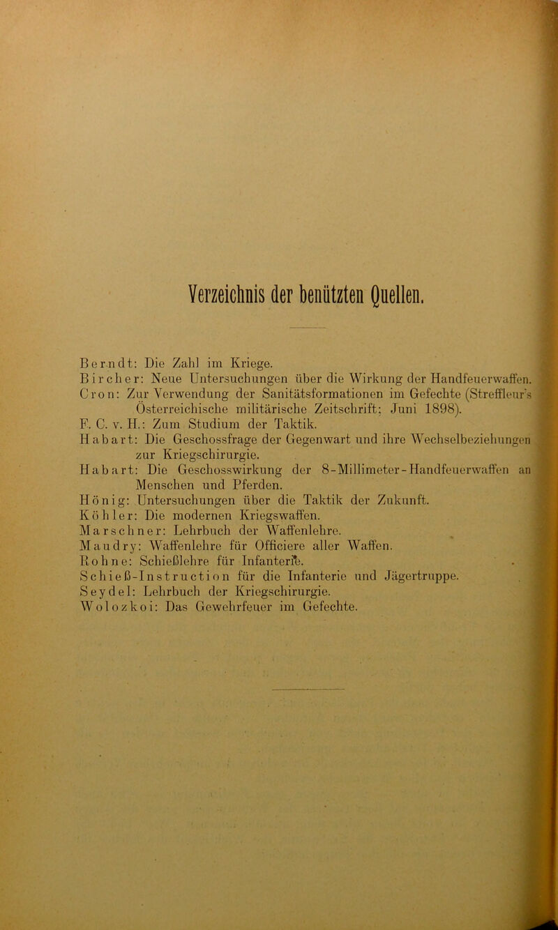 Verzeichnis der benützten Quellen, Bern dt: Die Zahl im Kriege. •' Bircher: Neue Untersuchungen über die Wirkung der Handfeuerwaffen. $ Cron: Zur Verwendung der Sanitätsformationen im Gefechte (Streff'ieurs ^ Österreichische militärische Zeitschrift; Juni 1898). F. C. V. H.: Zum Studium der Taktik. Ül' Habart: Die Geschossfrage der Gegenwart und ihre Wechselbeziehungen ^ ' zur Kriegschirurgie. Habart: Die Geschosswirkung der 8-Millimeter-Handfeuerwaffen an * Menschen und Pferden. Honig: Untersuchungen über die Taktik der Zukunft. ^ Köhler: Die modernen Kriegswaffen. Mars ebner: Lehrbuch der Waffenlehre. Mau dry: Waffenlehre für Officiere aller Waffen. Rohne: Schießlehre für Infanterfe. Schieß-Instruction für die Infanterie und Jägertruppe. Seydel: Lehrbuch der Kriegschirurgie. W 010 z k o i: Das Gewehrfeuer im Gefechte.