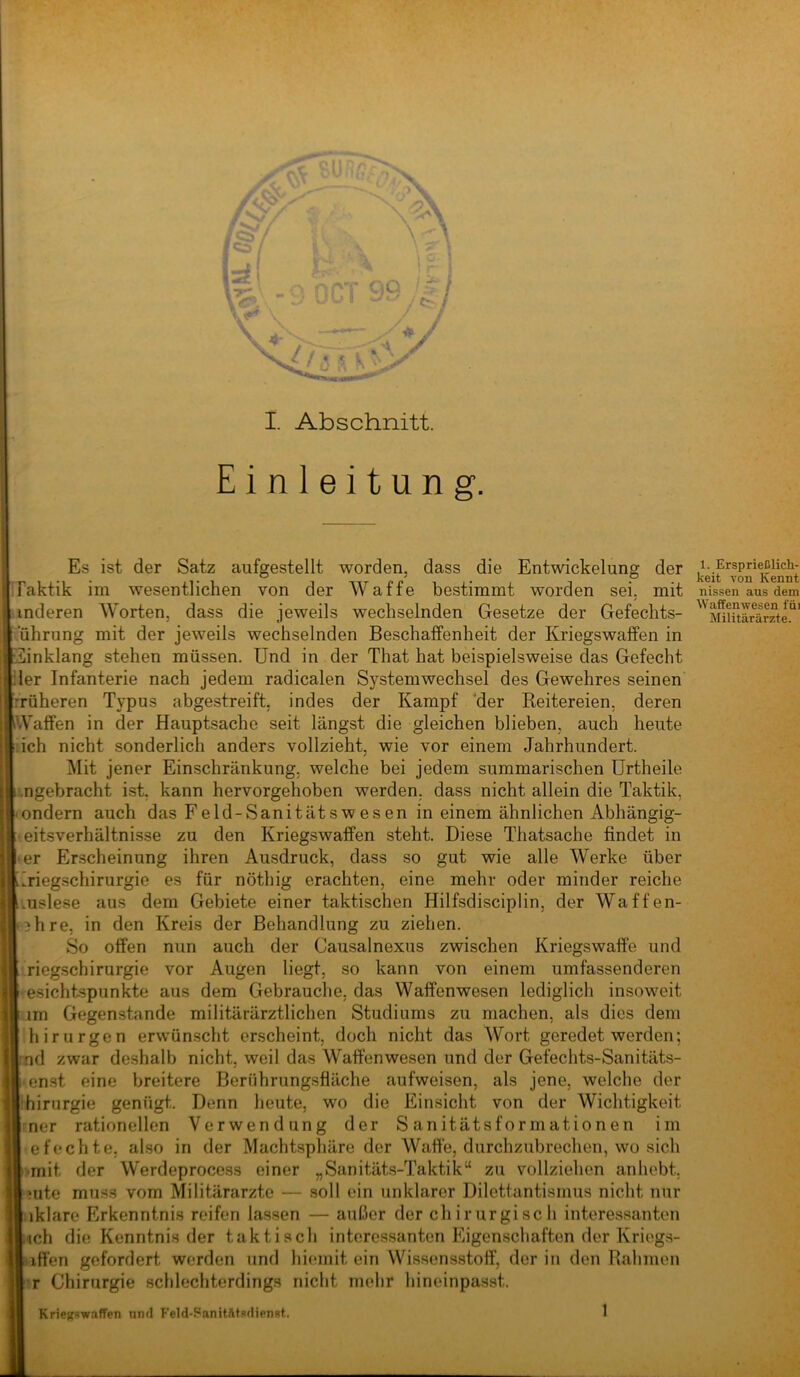 l I. Abschnitt. Einleitung Es ist der Satz aufgestellt worden, dass die Entwickelung der IFaktik im wesentlichen von der Waffe bestimmt worden sei, mit nissen aus dem anderen Worten, dass die jeweils wechselnden Gesetze der Gefechts- ■ uhrung mit der jeweils wechselnden Beschaffenheit der Kriegswaffen in IEinklang stehen müssen. Und in der That hat beispielsweise das Gefecht 1er Infanterie nach jedem radicalen Systemwechsel des Gewehres seinen -v Tüheren Typus abgestreift, indes der Kampf 'der Reitereien, deren 'A'affen in der Hauptsache seit längst die gleichen blieben, auch heute ich nicht sonderlich anders vollzieht, wie vor einem Jahrhundert. - Mit jener Einschränkung, welche bei jedem summarischen Urtheile ■ ’ .'.ngebracht ist, kann hervorgehoben werden, dass nicht allein die Taktik, ondern auch das Feld-Sanitätswesen in einem ähnlichen Abhängig- »eitsverhältnisse zu den Kriegswaffen steht. Diese Thatsache findet in • er Erscheinung ihren Ausdruck, dass so gut wie alle Werke über Eriegschirurgie es für nöthig erachten, eine mehr oder minder reiche iiuslese aus dem Gebiete einer taktischen Hilfsdisciplin, der Waffen- (*3hre, in den Kreis der Behandlung zu ziehen. So offen nun auch der Causalnexus zwischen Kriegswafte und ^ i riegschirurgie vor Augen liegt, so kann von einem umfassenderen I esichtspunkte aus dem Gebrauche, das Waffenwesen lediglich insoweit lim Gegenstände militärärztlichen Studiums zu machen, als dies dem »fl 1 hirurgen erwünscht erscheint, doch nicht das Wort geredet werden; knd zwar deshalb nicht, weil das Waffenwesen und der Gefechts-Sanitäts- i enst eine breitere Berührungsfläche aufweisen, als jene, welche der hhirurgie genügt. Denn heute, wo die Einsicht von der Wichtigkeit Imer rationellen Verwendung der Sanitätsformationen im •efechte, also in der Machtsphäre der Waffe, durchzubrechen, wo sich * l>mit der Werdeprocess einer „Sanitäts-Taktik“ zu vollziehen anhebt, . hüte muss vom Militärärzte — soll ein unklarer Dilettantismus nicht nur V/j'! Lklare Erkenntnis reifen lassen — außer der chirurgisch interessanten Lieh die Kenntnis der taktisch interessanten Eigenschaften der Kriegs- ‘ ^ Liffen gefordert werden und hiemit ein Wissensstoff, der in den Rahmen ' |t Chirurgie schlechterdings nicht mehr hineinpasst. Kriegswaffen nnrl Feld-Sanitfttsdienst.