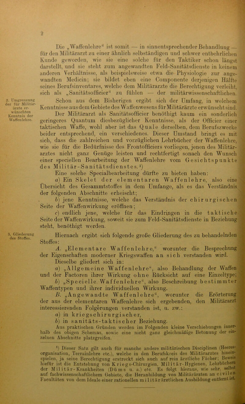 der für Militiir- ürzte er- wünschten Kenntnis der AYatfenlehre. 3. Gliederung des Stoffes. Die „Waffenlelire“ ist somit — in sinnentspreclionder Behandlung — für den Militärarzt zu einer ähnlich selbständigen und schwer entbehrliclien Kunde geworden, wie sie eine solche für den Taktiker schon längst darstellt, und sie steht zum angewandten Feld-Sanitätsdienste in keinem anderen Verhältnisse, als beispielsweise etwa die Physiologie zur ange- wandten Medicin; sie bildet eben eine Componente derjenigen Hälfte seines Berufsinventares, welche dem Militärärzte die Berechtigung verleiht, sich als „Sanitätsofficier“ zu fühlen — der militärwissenschaftlichen. Kenntnisse aus dem Gebiete des Waffenwesens für Militärärzte erwünscht sind. Der Militärarzt als Sanitätsofficier benöthigt kaum ein sonderlich geringeres Quantum diesbezüglicher Kenntnisse, als der Officier einer taktischen Waffe, wohl aber ist das Quäle derselben, dem Berufszwecke beider entsprechend, ein verschiedenes. Dieser Umstand bringt es mit sich, dass die zahlreichen und vorzüglichen Lehrbücher der Waffen lehre, wie sie für die Bedürfnisse des Frontofficiers vorliegen, jenen des Militär- arztes nicht ganz Genüge leisten und rechtfertigt sonach den Wunsch einer speciellen Bearbeitung der WafPenlehre vom Gesichtspunkte des Militär-Sanitätsdienstes.^) Eine solche Specialbearbeitung dürfte zu bieten haben: a) Ein Skelet der elementaren Waffenlehre, also eine Übersicht des Gesammtstoffes in dem Umfange, als es das Verständnis der folgenden Abschnitte erheischt; b) jene Kenntnisse, welche das Verständnis der chirurgischen Seite der Waffenwirkung eröffnen; c) endlich jene, welche für das Eindringen in die taktische Seite der Waffenwirkung, soweit sie zum Feld-Sanitätsdienste in Beziehung steht, benöthigt werden. Erörterung Militärarzt Hiernach ergibt sich folgende große Gliederung des zu behandelnden Stoffes: A. „Elementare Waffen lehr e,“ worunter die Besprechung der Eigenschaften moderner Kriegswaffen an sich verstanden wird. Dieselbe gliedert sich in: a) „Allgemeine Waffenlehre“, also Behandlung der Waffen und der Factoren ihrer Wirkung ohne Rücksicht auf eine Einzeltype: b) „Specielle Waffen 1 ehre“, also Beschreibung bestimmter Waffentypen und ihrer individuellen Wirkung. B. „Angewandte Waffenlehre“, worunter die der aus der elementaren Waffenlehre sich ergebenden, den interessierenden Folgerungen verstanden ist, u. zw.: a) in kriegschirurgischer, b) in sanitäts-taktiseher Beziehung. Aus praktischen Gründen werden im Folgenden kleine Verschiebungen inner- halb des obigen Schemas, sowie eine nicht ganz gleichmäßige Betonung der ein- zelnen Abschnitte platzgi-eifen. ') Dieser Satz gilt auch für manche andere militärischen Disciplinen (Heeres- organisation, Terrainlehre etc.), welche in den Berufskieis des Militärarztes hinein- spielen, ja seine Berechtigung erstreckt sich auch auf rein ärztliche Fächer; Beweis hiefür ist die Entstehung von K riegs-Chinirgien, Mil i tär-Hygienen, Lehrbüchern der Mil itär-Krankheiten (Dü ms u. a.) etc. Es folgt hieraus, wie sehr, selbst auf fachwissenschaftlichem Gebiete, die Heranbildung von Militärärzten an civilen- P’acultäten von dem Ideale einer rationellen m i 1 itär ärztlichen Ausbildung entfernt ist