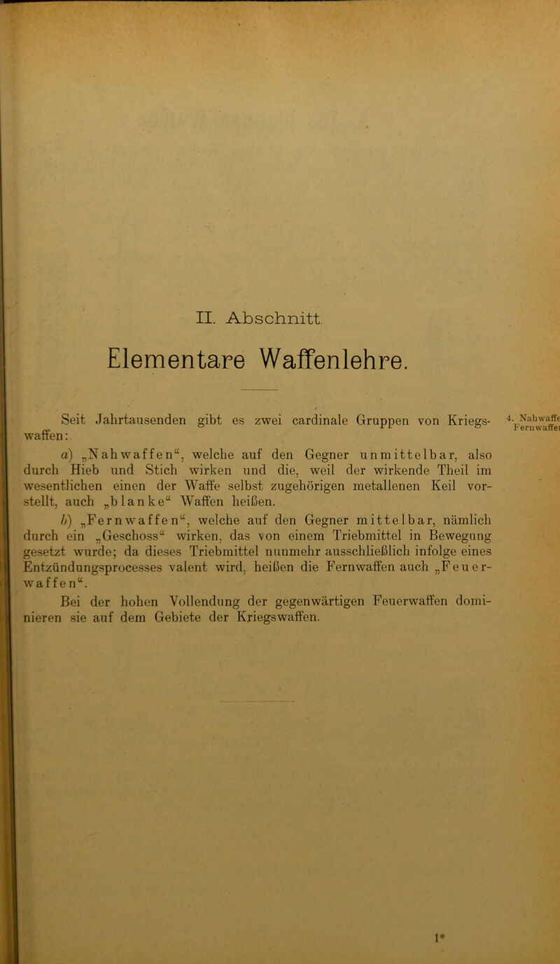 Elementare Wafifenlehre. Seit Jahrtausenden gibt es zwei cardinale Gruppen von Kriegs- 4. Nahw^e „ ° o ternwaffei wanen: a) „Nahwaffen“, welche auf den Gegner unmittelbar, also durch Hieb und Stich wirken und die, weil der wirkende Theil im wesentlichen einen der Waife selbst zugehörigen metallenen Keil vor- stellt, auch „blanke“ Walfen heißen. /;) „Kernwaffen“, welche auf den Gegner mittelbar, nämlich durch ein „Geschoss“ wirken, das von einem Triebmittel in Bewegung gesetzt wurde; da dieses Triebmittel nunmehr ausschließlich infolge eines Entzündungsprocesses valent wird, heißen die Fernwaffen auch „Feuer- waffen“. Bei der hohen Vollendung der gegenwärtigen Feuerwaffen domi- nieren sie auf dem Gebiete der Kriegswaffen. 1*