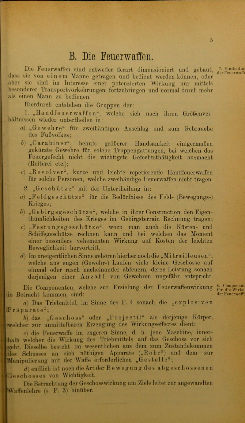 B. Die Feuerwaffen. Die Feuerwatten sind entweder derart dimensioniert und gebaut, dass sie von einem Manne getragen und bedient werden können, oder aber sie sind im Interesse einer potenzierten Wirkung nur mittels besonderer Transportvorkehrungen fortzubringen und normal durch mehr als einen Mann zu bedienen. Hierdurch entstehen die Gruppen der; 1. „Handfeuerwaffen“, welche sich nach ihren Größenver- hältnissen wieder untertheilen in: a) „Gewehre“ für zweihändigen Anschlag und zum Gebrauche des Fußvolkes; b) „Carabiner“, behufs größerer Handsamkeit einigermaßen gekürzte Gewehre für solche Truppengattungen, bei welchen das Feuergefecht nicht die wichtigste Gefechtsthätigkeit ausmacht (Reiterei etc.); c) „Revolver“, kurze und leichte repetierende Handfeuerwaffen für solche Personen, welche zweihändige Feuerwaffen nicht tragen. 2. „Geschütze“ mit der Untertheilung in: a) „Feldgeschütze“ für die Bedürfnisse des Feld- (Bewegungs-) Krieges; h) „Gebirgsgeschütze“, welche in ihrer Construction den Eigen- thümlichkeiten des Krieges im Gebirgsterrain Rechnung tragen; c) „Festungsgeschütze“, wozu man auch die Küsten- und Schiffsgeschütze rechnen kann und bei welchen das Moment einer besonders vehementen Wirkung auf Kosten der leichten Beweglichkeit hervortritt. d) Im uneigentlichen Sinnegehören hierher noch die „Mitrailleusen“, welche aus engen (Gewehr-) Läufen viele kleine Geschosse auf einmal oder rasch nacheinander abfeuern, deren Leistung sonach derjenigen einer Anzahl von Gewehren ungefähr entspricht. Die Componenten, welche zur Erzielung der Feuerwaffenwirkung in Betracht kommen, sind: a) Das Triebmittel, im Sinne des P. 4 sonach die „explosiven Präparate“; b) das „Geschoss“ oder „Projectil“ als derjenige Körper, welcher zur unmittelbaren Erzeugung des Wirkungsettectes dient; c) die Feuerwaffe im engeren Sinne, d. h. jene Maschine, inner- halb welcher die Wirkung des Triebmittels auf das Geschoss vor sich geht. Dieselbe besteht im wesentlichen aus dem zum Zustandekommen des Schusses an sich nöthigen Apparate („Rohr“) und dem zur Manipulierung mit der Waffe erforderlichen „Gestelle“; d) endlich ist noch die Art der Beweg ungdes abgeschossenen Geschosses von Wichtigkeit. Die Betrachtung der Geschosswirkung am Ziele leitet zur angewandten AV'afFenlehre (s. P. 3) hinüber. 7. Eintheilun der Feuerwaffe 8. Coniponent für die Wirku: der Feuerwaffe