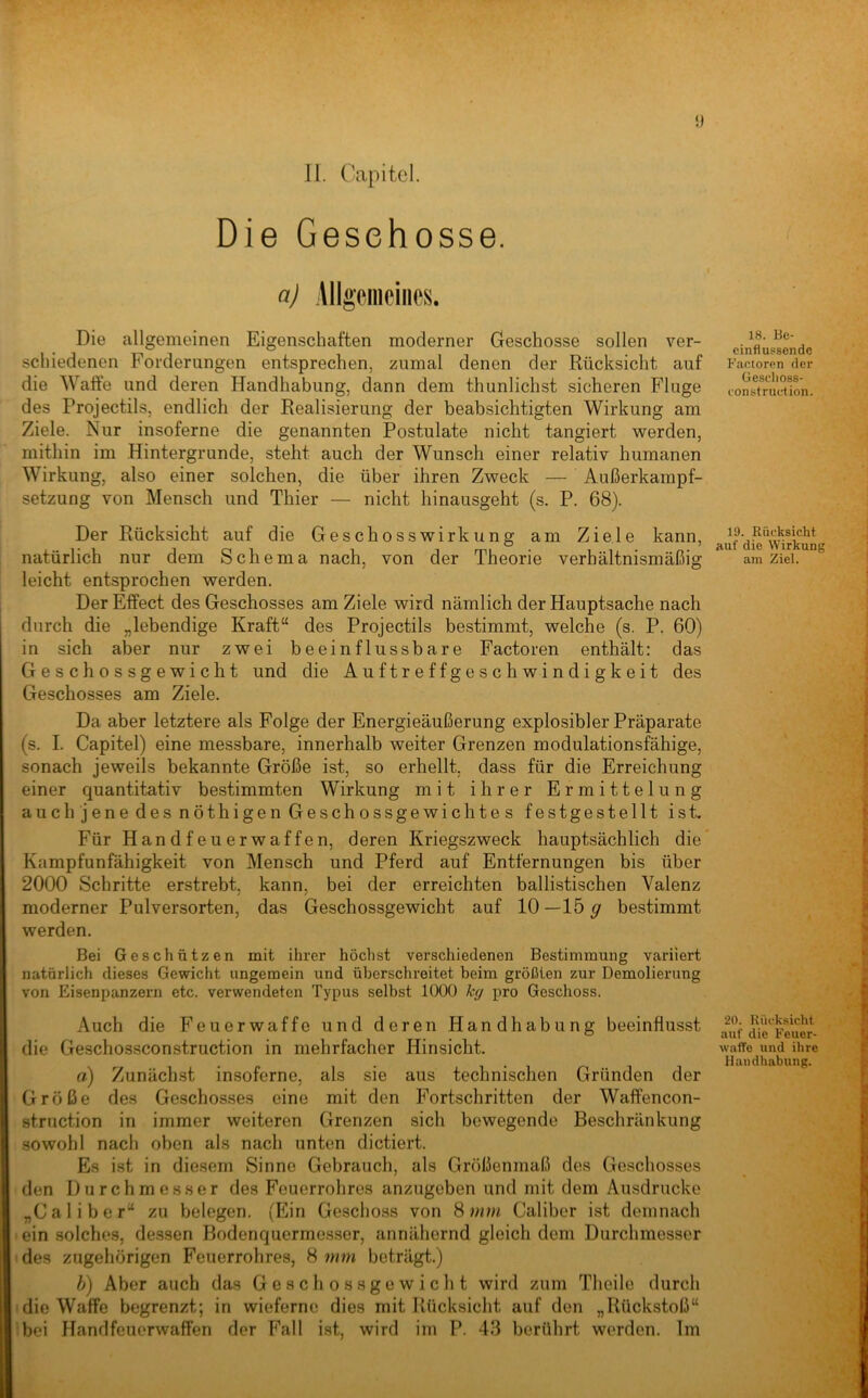 iJ 11. Capitol. Die Geschosse. n) Allgeinciiics. Die allgemeinen Eigenschaften moderner Geschosse sollen ver- schiedenen Forderungen entsprechen, zumal denen der Rücksicht auf die Waffe und deren Handhabung, dann dem thunlichst sicheren Fluge des Projectils, endlich der Realisierung der beabsichtigten Wirkung am Ziele. Nur insoferne die genannten Postulate nicht tangiert werden, mithin im Hintergründe, steht auch der Wunsch einer relativ humanen Wirkung, also einer solchen, die über ihren Zweck — Außerkainpf- setzung von Mensch und Thier — nicht hinausgeht (s. P. 68). Der Rücksicht auf die Geschosswirkung am Ziele kann, natürlich nur dem Schema nach, von der Theorie verhältnismäßig leicht entsprochen werden. Der Effect des Geschosses am Ziele wird nämlich der Hauptsache nach durch die „lebendige Kraft“ des Projectils bestimmt, welche (s. P. 60) in sich aber nur zwei beeinflussbare Factoren enthält: das Geschossgewicht und die Auftreffgeschwindigkeit des Geschosses am Ziele. Da aber letztere als Folge der Energieäußerung explosibler Präparate (s. I. Capitel) eine messbare, innerhalb weiter Grenzen modulationsfähige, sonach jeweils bekannte Größe ist, so erhellt, dass für die Erreichung einer quantitativ bestimmten Wirkung mit ihrer Ermittelung auch jene des nöthigen Geschossgewichtes festgestellt ist. Für Handfeuerwaffen, deren Kriegszweck hauptsächlich die Kampfunfähigkeit von Mensch und Pferd auf Entfernungen bis über 2000 Schritte erstrebt, kann, bei der erreichten ballistischen Valenz moderner Pulversorten, das Geschossgewicht auf 10 —15 g bestimmt werden. Bei Geschützen mit ihrer höchst verschiedenen Bestimmung variiert natürlich dieses Gewicht ungemein und überschreitet beim größten zur Demolierung von Eisenpanzern etc. verwendeten Typus selbst 1000 kg pro Gesclioss. Auch die Feuerwaffe und deren Handhabung beeinflusst die Geschossconstruction in mehrfacher Hinsicht. a) Zunächst insoferne, als sie aus technischen Gründen der Größe de.s Geschosses eine mit den Fortschritten der Waffencon- struction in immer weiteren Grenzen sich bewegende Beschränkung .sowohl nach oben als nach unten dictiert. Es ist in diesem Sinne Gebrauch, als Größenmaß des Geschosses den Durchmesser des Feuerrohres anzugeben und mit dem Ausdrucke „Caliber“ zu belegen. (Ein Geschoss von Caliber ist demnach ein solche-s, dessen Bodenquermesser, annähernd gleich dem Durchmesser des zugehörigen Feuerrohres, 8 mm beträgt.) h) Aber auch das Geschossgewicht wird zum Theile durch die Waffe begrenzt; in wieferne dies mit Rücksicht auf den „Rückstoß“ bei Handfeuerwaffen der Fall ist, wird im P. 43 berührt werden. Im 18. Be- einflussende Faeioren der Geschoss- construetion. 19. Rücksicht auf die Wirkung am Ziel. 20. Rücksicht auf die Feuer- waffe und ihre Handhabung.