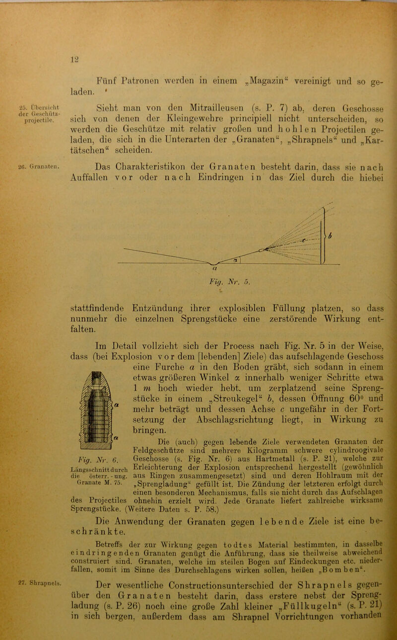 25. Übersiclit der üeschütz- projectile. 2ß. Granaten. 27. Shrapnels. Fünf Patronen werden in einem „Magazin“ vereinigt und so ge- laden. * Sieht man von den Mitrailleusen (s. P. 7) ab. deren Geschosse sich von denen der Kleingewehre principiell nicht unterscheiden, so \ werden die Geschütze mit relativ großen und hohlen Projectilen ge- j laden, die sich in die Unterarten der „Granaten“, „Shrapnels“ und „Kar- I tatschen“ scheiden. f Das Charakteristiken der Granaten besteht darin, dass sie nach t Auffallcn vor oder nach Eindringen i n das Ziel durch die hiebei fi Fig. Nr. 5. stattfindende Entzündung ihrer explosiblen Füllung platzen, so dass nunmehr die einzelnen Sprengstücke eine zerstörende Wirkung ent- falten. Im Detail vollzieht sich der Process nach Fig. Nr. 5 in der Weise, dass (bei Explosion vor dem [lebenden] Ziele) das aufschlagende Geschoss eine Furche a in den Boden gräbt, sich sodann in einem etwas größeren Winkel a innerhalb weniger Schritte etwa 1 m hoch wieder hebt, um zerplatzend seine Spreng- stücke in einem „Streukegel“ h, dessen Öffnung 60® und mehr beträgt und dessen Achse c ungefähr in der Fort- setzung der Abschlagsrichtung liegt, in Wirkung zu bringen. Die (auch) gegen lebende Ziele verwendeten Granaten der Feldgeschütze sind mehrere Kilogramm schwere cylindroogivale Fig. Nr. 6. Geschosse (s. Fig. Nr. 6) aus Hartmetall (s. P. 21), welche zur Längsschnitt durch Erleichterung der Explosion entsprechend hergestellt (gewöhnlich die österr.-ung. aus Ringen zusammengesetzt) sind und deren Hohlraum mit der Granate M. 75. „Sprengladung“ gefüllt ist. Die Zündung der letzteren erfolgt durch einen besonderen Mechanismus, falls sie nicht durch das Aufschlagen des Projectiles ohnehin erzielt wird. Jede Granate liefert zahlreiche wirksame Sprengstücke. (Weitere Daten s. P. 58.) Die Anwendung der Granaten gegen lebende Ziele ist eine b e- schränkte. Betreffs der zur Wirkung gegen todtes Material bestimmten, in dasselbe eindringenden Granaten genügt die Anführung, dass sie theilweise abweichend construiert sind. Granaten, welche im steilen Bogen auf Eindeckungen etc. nieder- fallen, somit im Sinne des Durch schlagen s wirken sollen, heißen „Bomben“. Der wesentliche Constructionsunterschied der Shrapnels gegen- über den Granaten besteht darin, dass erstere nebst der Spreng- ladung (s. P. 26) noch eine große Zahl kleiner „Füllkugeln“ (s. P. 21) in sich bergen, außerdem dass am Shrapnel Vorrichtungen vorhanden