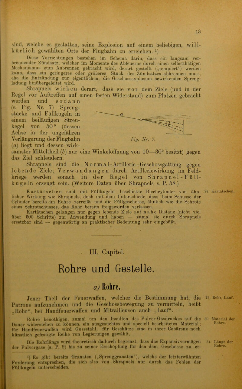 sind, welche es gestatten, seine Explosion auf einem beliebigen, will- kürlich gewählten Orte der Flugbahn zu erreichen. Diese Vorrichtungen bestehen im Schema darin, dass ein langsam ver- brennender Zündsatz, welcher im Momente des Abfeuerns durch einen selbstthätigen Mechanismus zum Anbrennen gebracht wird, derart gestellt („tempiert“) werden kann, dass ein geringeres oder größeres Stück des Zündsatzes abbrennen muss, ehe die Entzündung zur eigentlichen, die Geschossexplosion bewirkenden Spreng- ladung hinübergeleitet wird. Shrapnels wirken derart, dass sie vor dem Ziele (und in der Regel vor Auftreffen auf einen festen Widerstand) zum Platzen gebracht werden und sodann (s. Fig. Nr. 7) Spreng- stücke und Füllkugeln in einem beiläufigen Streu- kegel von 50 ® (dessen Achse in der ungefähren Verlängerung der Flugbahn Fig. Nr. 7. (a) liegt und dessen wirk- samster Mitteltheil (b) nur eine Winkelöffnung von 10—30° besitzt) gegen das Ziel schleudern. Shrapnels sind die Normal- Artillerie - Geschossgattung gegen lebende Ziele; Verwundungen durch Artilleriewirkung im Feld- kriege werden sonach in der Regel von Shrapnel-Füll- kugeln erzeugt sein. (Weitere Daten über Shrapnels s. P. 58.) Kartätschen sind mit Füllkugeln beschickte Blechcylinder von ahn- 28. K.artätschen. lieber Wirkung wie Shrapnels, doch mit dem Unterschiede, dass beim Schüsse der Cylinder bereits im Rohre zerreißt und die Füllgeschosse, ähnlich wie die Schrote eines Schrotschusses, das Rohr bereits freigeworden verlassen. Kaidätschen gelangen nur gegen lebende Ziele auf nahe Distanz (nicht viel über 60ü Schritte) zur Anwendung und haben — zumal sie durch Shrapnels ersetzbar sind — gegenwärtig an praktischer Bedeutung sehr eingebüßt. III. Capitel. Rohre und Gestelle. aj Rohre. Jener Theil der Feuerwaffen, welcher die Bestimmung hat, die 29. Rohr. Lauf. Patrone aufzunehmen und die Geschossbewegung zu vermitteln, heißt „Rohr“, bei Handfeuerwaffen und Mitrailleusen auch „Lauf“. Rohre benöthigen. zumal um den Insulten des Pulver-Gasdruckes auf die .so. M.ateriiU der Dauer w-iderstehen zu können, ein ausgesuchtes und speciell bearbeitetes Material; Rohre, für Handfeuerwaffen wird Gussstahl, für Geschütze eine in ihrer Coliärenz noch künstlich gefestigte Reihe von Legierungen gewählt. Die Rohrlänge wird theoretisch dadurch begrenzt, dass das Expansivvermögen .si. Länge der der Pulvergase (s. P. 9) bis zu seiner Erschöpfung für den dem Geschosse zu er- Rohre. *) Es gibt bereits Granaten („Sprenggranaten“), welclio der letzterwähnten Forderung entsprechen, die sich also von Shrapnels nur durch das Fehlen der Füllkugeln unterscheiden.