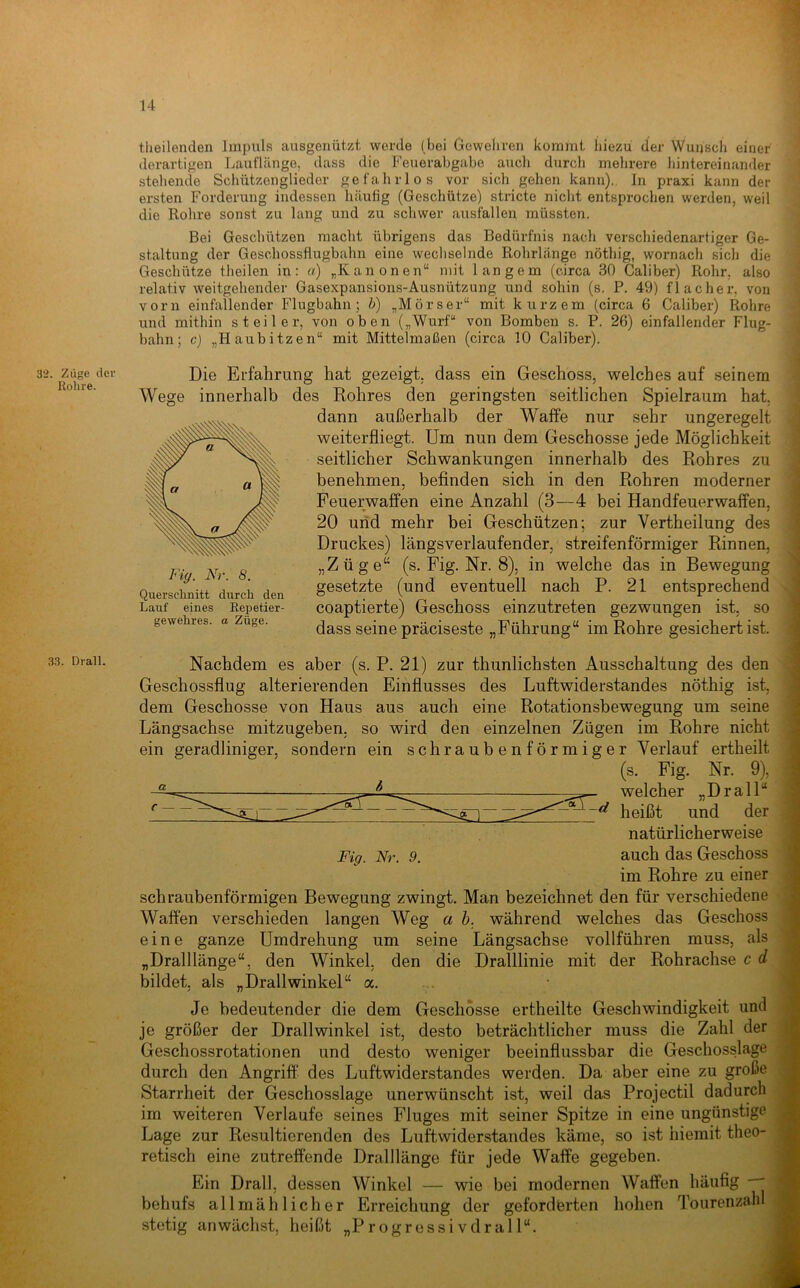 32. Züge der Rohre. 33. Drall. ‘ r , I tlieilenclen Impuls ausgenützt werde (bei Gewehren kommt liiezu der Wunsch einer derartigen Lauflänge, dass die Feuerahgahe aucli durch mehrere hintereinander stehende Schützenglieder gefahrlos vor sich gehen kann)., ln praxi kann der ersten Forderung indessen häufig (Geschütze) stricte niclit entsprochen werden, weil die Rohre sonst zu lang und zu schwer ausfalleu müssten. Bei Geschützen macht übrigens das Bedürfnis nach verschiedenartiger Ge- staltung der Geschossfiugbahn eine wechselnde Rohrlänge nöthig, wornach sich die Geschütze theilen in; a) „Kanonen“ mit langem (circa 30 Caliber) Rohr, also relativ weitgehender Gasexpansions-Ausnützung und sohin (s. P. 49) flacher, von vorn einfallender Flugbahn; b) „Mörser“ mit kurzem (circa 6 Caliber) Rohre und mithin steiler, von oben („Wurf“ von Bomben s. P. 26) einfallender Flug- bahn; c) „Haubitzen“ mit Mittelmaßen (circa 10 Caliber). Die Erfahrung hat gezeigt, dass ein Geschoss, welches auf seinem Wege innerhalb des Rohres den geringsten seitlichen Spielraum hat, dann außerhalb der Waffe nur sehr ungeregelt weiterfliegt. Um nun dem Geschosse jede Möglichkeit seitlicher Schwankungen innerhalb des Rohres zu benehmen, befinden sich in den Rohren moderner Feuerwaffen eine Anzahl (3—4 bei Handfeuerwaffen, 20 und mehr bei Geschützen; zur Vertheilung des Druckes) längsverlaufender, streifenförmiger Rinnen, „Züge“ (s. Fig. Nr. 8), in welche das in Bewegung gesetzte (und eventuell nach P. 21 entsprechend coaptierte) Geschoss einzutreten gezwungen ist, so dass seine präciseste „Führung“ im Rohre gesichert ist. Fig. Nr. 8. Quersclinitt durch den Lauf eines Repetier- gewehres. a Züge. Nachdem es aber (s. P. 21) zur thunlichsten Ausschaltung des den Geschossflug alterierenden Einflusses des Luftwiderstandes nöthig ist, dem Geschosse von Haus aus auch eine Rotationsbewegung um seine Längsachse mitzugeben, so wird den einzelnen Zügen im Rohre nicht ein geradliniger, sondern ein schraubenförmiger Verlauf ertheilt (s. Fig. Nr. 9), welcher „Drall“ Fig. Nr. 9. heißt und der natürlicherweise auch das Geschoss im Rohre zu einer schraubenförmigen Bewegung zwingt. Man bezeichnet den für verschiedene Waffen verschieden langen Weg ah. während welches das Geschoss eine ganze Umdrehung um seine Längsachse vollführen muss, als „Dralllänge“, den Winkel, den die Dralllinie mit der Rohrachse c d bildet, als „Drallwinkel“ a. Je bedeutender die dem Geschosse ertheilte Geschwindigkeit und je größer der Drallwinkel ist, desto beträchtlicher muss die Zahl der Geschossrotationen und desto weniger beeinflussbar die Geschosslage durch den Angriff des Luftwiderstandes werden. Da aber eine zu große Starrheit der Geschosslage unerwünscht ist, weil das Projectil dadurch im weiteren Verlaufe seines Fluges mit seiner Spitze in eine ungünstige Lage zur Resultierenden des Luftwiderstandes käme, so ist hiemit theo- retisch eine zutreffende Dralllänge für jede Waffe gegeben. Ein Drall, dessen Winkel — wie bei modernen Waffen häufig behufs allmählicher Erreichung der geforderten hohen Tourenzahl stetig anwächst, heißt „Progressivdrall“.