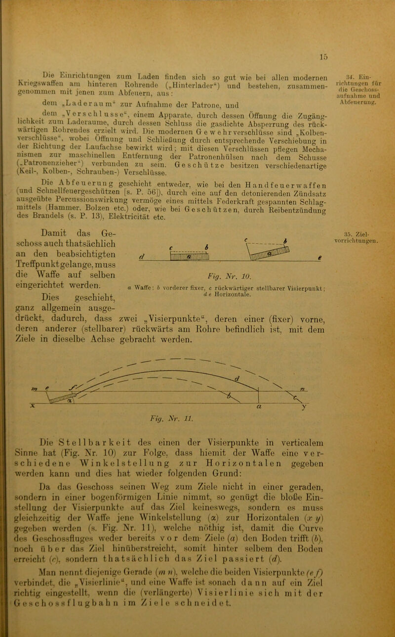 Die Einrichtnngen zum Laden finden sich so gut wie bei allen modernen Kiiegswatten aiu hinteren Rohrende (^Hinterlader“) und bestehen, zusammen- genommen mit jenen zum Abfeuern, aus: dem „Laderaum“ zur Aufnahme der Patrone, und 6s c h 1 u SS e“, einem Apparate, durch dessen Öffnung die Zugäng- hchkeit zum Laderäume, durch dessen Schluss die gasdichte Absperrung des rück- wärtigen Rohrendes erzielt wird. Die modernen G e w e hr Verschlüsse sind „Kolben- veiSchlüsse , wobei Oftnung und Schließung durch entsprechende Verschiebung in dei Richtung der Lautachse bewirkt wird; mit diesen Verschlüssen pflegen Mecha- nismen zui* maschinellen Entternung der Patronenhülsen nach dem Schüsse t;*, .) verbunden zu sein. Geschütze besitzen verschiedenartige (Keil-, Kolben-, Schrauben-) Verschlüsse. ^b^öiiGrung geschieht entweder, wie bei den Handfeuerwaffen (und Schnmlfeuergeschützen [s. P. 56]), durch eine auf den detonierenden Zündsatz ausgeübte Percussionswirkung vermöge eines mittels Federkraft gespannten Schlag- mittms (Hammer, Bolzen etc.) oder, wie bei Geschützen, durch Reibentzündung des Brandeis (s. P. 13), Elektricität etc. 34. Ein- rirhtungen für die Gesdioss- aufnalime und Abfeuerung. Damit das Ge- schoss auch thatsächlich an den beabsichtigten Treffpunkt gelange, muss die Waffe auf selben eingerichtet werden. Dies geschieht, ganz allgemein ausge- drückt, dadurch, dass zwei „Visierpunkte“, deren einer (fixer) vorne, deren anderer (stellbarer) rückwärts am Rohre befindlich ist, mit dem Ziele in dieselbe Achse gebracht werden. 3.0. Ziel- vorrichtungen. Fig. Nr. 10. a Waffe; b vorderer fixer, c rückwärtiger stellbarer Visierpunkt; d e Horizontale. Fig. Nr. 11. Die Stellbarkeit des einen der Visierpunkte in verticalem Sinne hat (Fig. Nr. 10) zur Folge, dass hiemit der Waffe eine ver- schiedene Winkelstellung zur Horizontalen gegeben werden kann und dies hat wieder folgenden Grund: Da das Geschoss seinen Weg zum Ziele nicht in einer geraden, sondern in einer bogenförmigen Linie nimmt, so genügt die bloße Ein- stellung der Visierpunkte auf das Ziel keineswegs, sondern es muss gleichzeitig der Waffe jene Winkelstellung (a) zur Horizontalen (;r //) gegeben werden (s. Fig. Nr. II), welche nöthig ist, damit die Curve des Geschossfluge.s weder bereits vor dem Ziele (a) den Boden trifft (b). noch über das Ziel hinüberstreicht, somit hinter selbem den Boden erreicht (r), sondern thatsächlich das Ziel passiert (rf). Man nennt diejenige Gerade (//i o), welche die beiden Visierpunkte (fi/J verbindet, die „Visierlinie“, und eine Waffe ist sonach dann auf ein Ziel richtig eingestellt, wenn die (verlängerte) V i s i e r 1 i n i e sich mit der G e s c h o s s f 1 u g b a h n im Ziele schneidet.