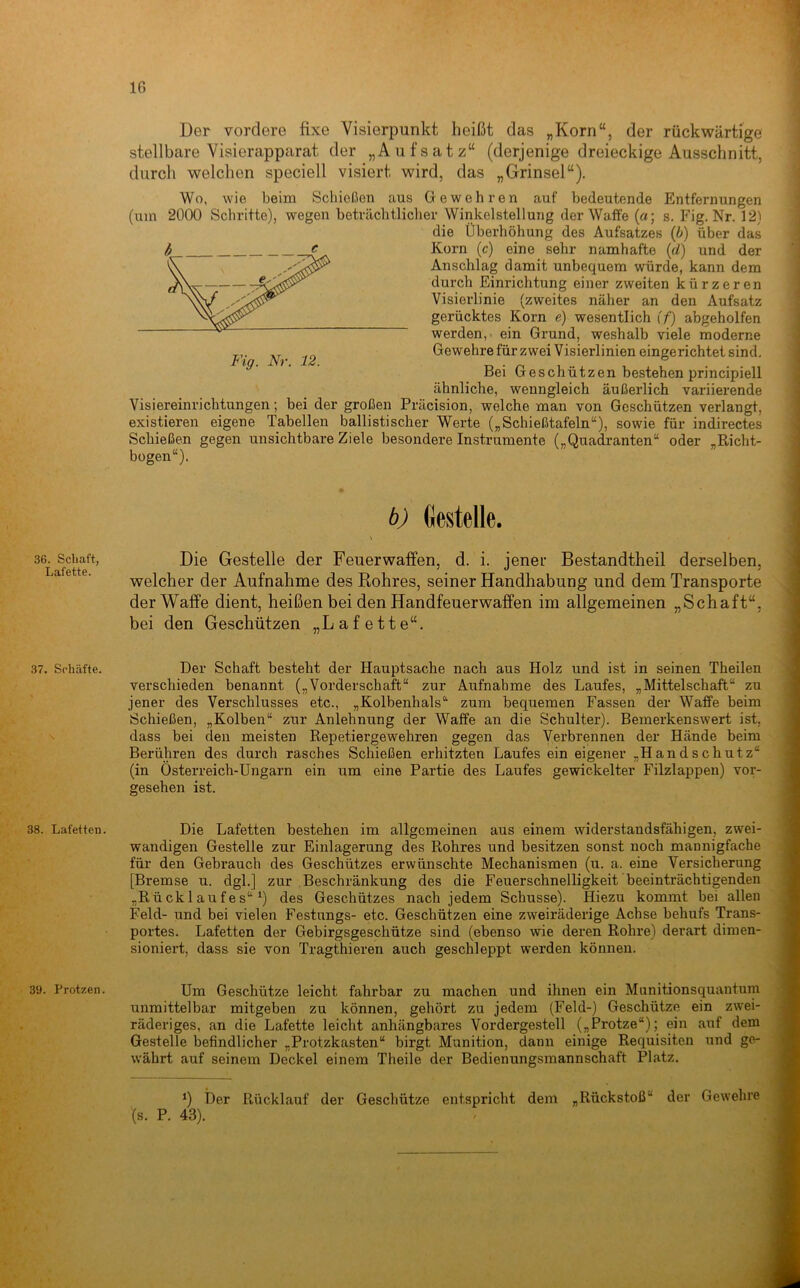 36. Scliaft, Lafette. 37. Schäfte. 38. Lafetten. 39. Protzen. ; '-v. Der vordere fixe Visierpunkt heißt das „Korn“, der rückwärtige stellbare Visierapparat der „Aufsatz“ (derjenige dreieckige Ausschnitt, durch welchen speciell visiert wird, das „Grinsel“). Wo, wie beim Schießen aus Gewehren auf bedeutende Entfernungen (um 2000 Schritte), wegen beträchtlicher Winkelstellung der Waffe (a; s. Fig. Nr. 12) die Überhöhung des Aufsatzes (b) über das Korn (c) eine sehr namhafte (d) und der Anschlag damit unbequem würde, kann dem durch Einrichtung einer zweiten kürzeren Visierlinie (zweites näher an den Aufsatz gerücktes Korn e) wesentlich (f) abgeholfen werden,- ein Grund, weshalb viele moderne Gewehre für zwei Visierlinien eingerichtet sind. Bei Geschützen bestehen principiell ähnliche, wenngleich äußerlich variierende Visiereinrichtungen; bei der großen Präcision, welche man von Geschützen verlangt, existieren eigene Tabellen ballistischer Werte („Schießtafeln“), sowie für indirectes Schießen gegen unsichtbare Ziele besondere Instrumente („Quadranten“ oder .Richt- bogen“). b) Gestelle. \ Die Gestelle der Feuerwaffen, d. i. jener Bestandtheil derselben, welcher der Aufnahme des Kohres, seiner Handhabung und dem Transporte der Waffe dient, heißen bei den Handfeuerwaffen im allgemeinen „Schaft“, bei den Geschützen „Lafette“. Der Schaft besteht der Hauptsache nach aus Holz und ist in seinen Theilen verschieden benannt („Vorderschaft“ zur Aufnahme des Laufes, „Mittelschaft“ zu jener des Verschlusses etc., „Kolbenhals“ zum bequemen Fassen der Waffe beim Schießen, „Kolben“ zur Anlehnung der Waffe an die Schulter). Bemerkenswert ist, dass bei den meisten Repetiergewehren gegen das Verbrennen der Hände beim Berühren des durch rasches Schießen erhitzten Laufes ein eigener „Handschutz“ (in Österreich-Ungarn ein um eine Partie des Laufes gewickelter Filzlappen) vor- gesehen ist. Die Lafetten bestehen im allgemeinen aus einem widerstandsfähigen, zwei- wandigen Gestelle zur Einlagerung des Rohres und besitzen sonst noch mannigfache für den Gebrauch des Geschützes erwünschte Mechanismen (u. a. eine Versicherung [Bremse u. dgl.] zur Beschränkung des die Feuerschnelligkeit beeinträchtigenden „Rücklaufes“^) des Geschützes nach jedem Schüsse). Hiezu kommt bei allen Feld- und bei vielen Festnngs- etc. Geschützen eine zweiräderige Achse behufs Trans- portes. Lafetten der Gebirgsgeschütze sind (ebenso wie deren Rohre) derart dimen- sioniert, dass sie von Tragthieren auch geschleppt werden können. Um Geschütze leicht fahrbar zu machen und ihnen ein Munitionsquantum unmittelbar mitgeben zu können, gehört zu jedem (Feld-) Geschütze ein zwei- räderiges, an die Lafette leicht anhängbares Vordergestell („Protze“); ein auf dem Gestelle befindlicher „Protzkasten“ birgt Munition, dann einige Requisiten und ge- währt auf seinem Deckel einem Theile der Bedienungsmannschaft Platz. Ü Der Rücklauf der Geschütze entspricht dem „Rückstoß“ der Gewehre (s. P. 43).