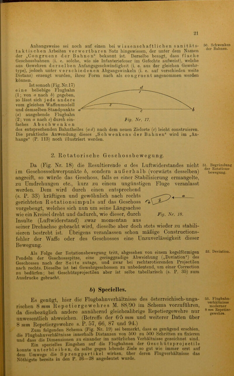 Anhangsweise sei noch auf einen bei wissenschaftlichen sanit.äts- taktischen Arbeiten verwertbaren Satz hingewiesen, der unter dem Namen der ,Congruenz der Bahnen“ bekannt ist. Derselbe besagt, dass flache Geschossbahnen (i. e. solche, wie sie Infanteriefeuer im Gefechte aufweist), welche aus Gewehren derselben Anfangsgeschwindigkeit (i. e. aus der gleichen Gewehr- type)) jedoch unter verschiedenen Abgangswinkeln (i. e. auf verschieden weite Distanz) erzeugt wurden, ihrer Form nach als congruent angenommen werden können. Ist sonach (Fig. Nr.l7) eine beliebige Flugbahn (l; von a nach h) gegeben, so lässt sich jede andere vom gleichen Waffenmodell und demselben Standpunkte (a) ausgehende Flugbahn (2; von a nach c) durch ein- faches Abschwenken des entsprechenden Bahntheiles (a d) Die praktische Anwendung dieses hange“ (P. 113) noch illustriert werden. Big. Nr. 17. nach dem neuen Zielorte (c) leicht construieren. ,Schwenkens der Bahnen“ wird im -An- 2. Rotatorische Geschossbewegung. Da (Fig. Nr. 18) die Resultierende a des Luftwiderstandes nicht im Geschossschwerpunkte 6, sondern außerhalb (vorwärts desselben) angreift, so würde das Geschoss, falls es einer Stabilisierung ermangelte, zu Umdrehungen etc., kurz zu einem ungünstigen Fluge veranlasst werden. Dem wird durch einen entsprechend (s. P. 33) kräftigen und gewöhnlich nach rechts a gerichteten Rotationsimpuls auf das Geschoss ^ vorgebeugt, welches sich nun um seine Längsachse wie ein Kreisel dreht und dadurch, wie dieser, durch Fig. Nr. 18. Insulte (Luftwiderstand) zwar momentan aus seiner Drehachse gebracht wird, dieselbe aber doch stets wieder zu stabili- sieren bestrebt ist. Übrigens veranlassen schon mäßige Constructions- fehler der Waffe oder des Geschosses eine Unzuverlässigkeit dieser Bewegung. Als Folge der Rotationsbewegung tritt, abgesehen von einem kegelförmigen Pendeln der Geschossspitze, eine geringgradige Abweichung („Deviation“) des Geschosses nach der Seite zutage, und zwar bei rechtsrotierenden Projectilen nach rechts. Dieselbe ist bei Gewehrgeschossen zu unbedeutend, um einer Correction zu bedürfen; bei Geschützprojectilen aber ist selbe tabellariscli (s. P. 35) zum Ausdrucke gebracht. b) Specielles. Es genügt, hier die Flugbahn Verhältnisse des österreichisch-unga- rischen Smrn Repetiergewehres M. 88/90 im Schema vorzuführen, da diesbezüglich andere annähernd gleiclicalibrige Repetiergewehre nur unwesentlich abweichen. (Betreffs der 6’5 mm und weiterer Daten über 8 mm Repetiergewehre s. P. 57, 66, 87 und 94.) Zum folgenden Schema (Fig. Nr. 19) sei bemerkt, dass es genügend erschien, die Flugbahnverhältnisse innerhalb Distanzen von 500 zu 500 Schritten zu fi.xieren und dass die Dimensionen zu einander im natürlichen Verhältnisse gezeichnet sind. Ein specielles Eingehen auf die Flugbahnen der Gesc h ützp roj ecti le konnte unterbleiben, da selbe gegen lebende Ziele so gut wie immer erst auf dem Umwege die S p r eng part i kel wirken, über deren Flugverhältnisse das Nöthigste bereits in den P. 26—28 angedeutet wurde. 50. Schwenken der Bahnen. 51. Begründung der Rotations- bewegung. 52. Deviation. 53. Flugbahn- verhältnisse moderner 8 tnni Repetier- gewehre.