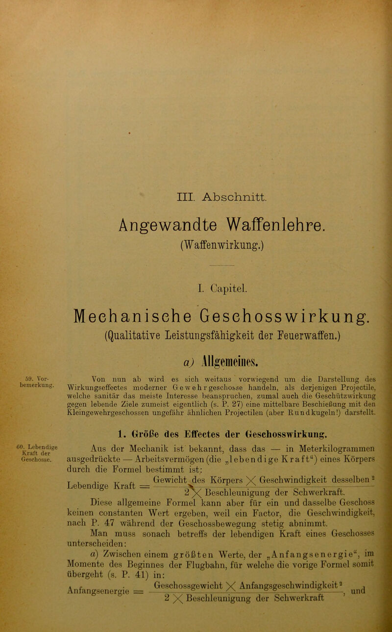 III. Abschnitt. 59. Vor- bemerkung. 60. Lebendige Kraft der Geschosse. Angewandte Waffenlehre. (Waffenwirkung.) I. Capitel. Meehanisehe Geschosswirkung. (Qualitative Leistungsfähigkeit der Feuerwaffen.) a) Allgemeines. Von nun ab wird es sich weitaus vorwiegend um die Darstellung des Wirkungseffectes moderner Gewehrgeschosse handeln, als derjenigen Projectile, welche sanitär das meiste Interesse beanspruchen, zumal auch die Geschützwirkung gegen lebende Ziele zumeist eigentlich (s. P. 27) eine mittelbare Beschießung mit den Kleingewehrgeschossen ungefähr ähnlichen Projectilen (aber Rundkugeln!} dai’stellt. 1. Größe des Effectes der Geschosswirkung. Aus der Mechanik ist bekannt, dass das — in Meterkilogrammen ausgedrückte — Arbeitsvermögen (die „lebendige Kraft“) eines Körpers durch die Formel bestimmt ist: Tb fP V n Gewicht jies Körpers X Geschwindigkeit desselben ^ 2^ Beschleunigung der Schwerkraft. Diese allgemeine Formel kann aber für ein und dasselbe Geschoss keinen constanten Wert ergeben, weil ein E’actor, die Geschwindigkeit, nach P. 47 während der Geschossbewegung stetig abnimmt. Man muss sonach betreffs der lebendigen Kraft eines Geschosses unterscheiden: ä) Zwischen einem größten Werte, der „Anfangsenergie“, im Momente des Beginnes der Flugbahn, für welche die vorige Formel somit übergeht (s. P. 41) in: A r ■ Geschossgewicht V Anfangsgeschwindigkeit ® , Anlangsenergie = — - - — , und 2 )x( Beschleunigung der Schwerkraft