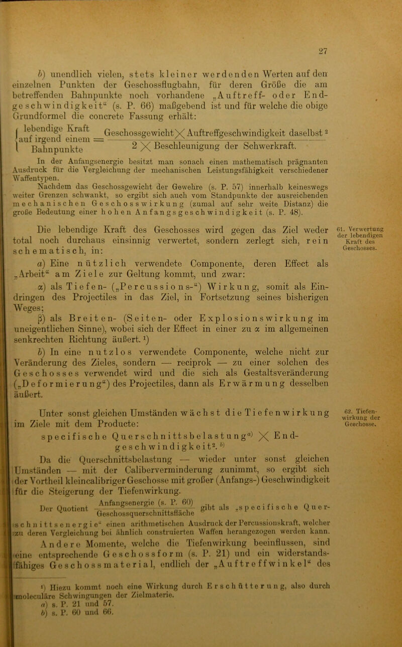 b) unendlich vielen, stets kleiner werdenden Werten auf den einzelnen Punkten der Geschossflugbahn, für deren Größe die am betreifenden Bahnpunkte noch vorhandene „Auftreff- oder End- geschwindigkeit“ (s. P. 66) maßgebend ist und für welche die obige Grundformel die concrete Fassung erhält: ( Kraft GeschossgewichtX-^^^ftreffgeschwindigkeit daselbst 2 auf irgend einem = öXTü—m^.—e: l Bahnpunkte X Beschleunigung der öchwerkrait. In der Anfangsenergie besitzt man sonach einen mathematisch prägnanten Ausdruck für die Vergleichung der mechanischen Leistungsfähigkeit verschiedener Waffentypen. Nachdem das Geschossgewicht der Gewehre (s. P. 57) innerhalb keineswegs weiter Grenzen schwankt, so ergibt sich auch vom Standpunkte der ausreichenden mechanischen Geschosswirkung (zumal auf sehr weite Distanz) die große Bedeutung einer hohen Anfangsgeschwindigkeit (s. P. 48). Die lebendige Kraft des Geschosses wird gegen das Ziel weder total noch durchaus einsinnig verwertet, sondern zerlegt sich, rein schematisch, in: a) Eine nützlich verwendete Componente, deren Effect als „Arbeit“ am Ziele zur Geltung kommt, und zwar: a) als Tiefen- („Percussions-“) Wirkung, somit als Ein- dringen des Projectiles in das Ziel, in Fortsetzung seines bisherigen Weges; ß) als Breiten- (Seiten- oder Explosionswirkung im uneigentlichen Sinne), wobei sich der Effect in einer zu a im allgemeinen senkrechten Richtung äußert. ^) h) In eine nutzlos verwendete Componente, welche nicht zur Veränderung des Zieles, sondern — reciprok — zu einer solchen des Geschosses verwendet wird und die sich als Gestaltsveränderung („D eformierun g“) des Projectiles, dann als Erwärmung desselben äußert. Unter sonst gleichen Umständen wächst die Tiefenwirkung im Ziele mit dem Producte: specifische Querschnittsbelastung“) X End- geschwindigkeit^. Da die Querschnittsbelastung — wieder unter sonst gleichen .Umständen — mit der Caliberverminderung zunimmt, so ergibt sich (der Vortheil kleincalibriger Geschosse mit großer (Anfangs-) Geschwindigkeit ifür die Steigerung der Tiefenwirkung. Der Quotient gibt als „specifische Q u 0 r- ^ Geschossquerschnittsflache •■8 c h n i 11 8 e n e r g i c“ einen arithmetischen Ausdruck der Percussionskraft, welcher /zu deren Vergleichung bei ähnlich construierten Waffen herangezogen werden kann. Andere Momente, welche die Tiefenwirkung beeinflussen, sind • eine entsprechende Geschossform (s. P. 21) und ein widerstands- tfähiges Geschossmaterial, endlich der „Auftreffwinkel“ des ‘) Hiezu kommt noch eine Wirkung durch E r s c h ü 110 r u 11 g, also durch itnoleculäre Schwingungen der Zielmaterio. a) 8. P. 21 und 57. b) 8. P. 60 und 66, 61. Verwertung der lebendigen Kraft des Geschosses. 62. Tiefen- wirkung der Geschosse.