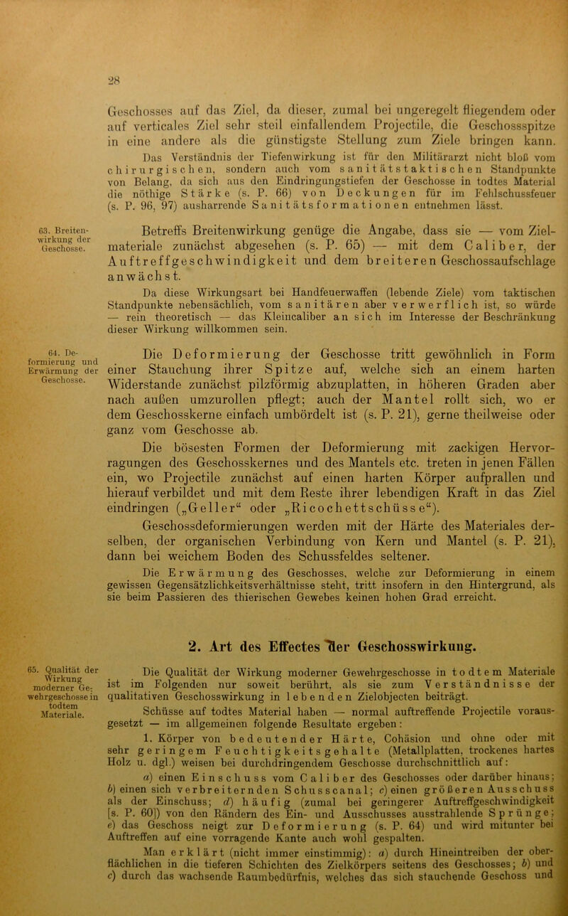 63. Breiten- wirkung der Geschosse. 64. De- formierung und Erwärmung der Geschosse. 65. Qualität der Wirkung moderner Ge: wehrgeschosse in todtem Materiale. Geschosses cauf das Ziel, da dieser, zumal bei ungeregelt fliegendem oder auf verticales Ziel sehr steil einfallendem Projectile, die Geschossspitze in eine andere als die günstigste Stellung zum Ziele bringen kann. Das Verständnis der Tiefenwirkung ist für den Militärarzt nicht bloß vom chirurgischen, sondern auch vom sanitätstaktischen Standpunkte von Belang, da sich aus den Eindringungstiefen der Geschosse in todtes Material die nöthige Stärke (s. P. 66) von Deckungen für im Fehlschussfeuer (s. P. 96, 97) ausharrende Sanitätsformationen entnehmen lässt. Betreffs Breitenwirkung genüge die Angabe, dass sie — vom Ziel- materiale zunächst abgesehen (s. P. 65) — mit dem C a 1 i b e r, der Auftreffgeschwindigkeit und dem breiteren Geschossaufschlage an wach 81. Da diese Wirkungsart bei Handfeuerwaffen (lebende Ziele) vom taktischen . Standpunkte nebensächlich, vom sanitären aber verwerflich ist, so würde — rein theoretisch — das Kleincaliber an sich im Interesse der Beschränkung dieser Wirkung willkommen sein. Die Deformierung der Geschosse tritt gewöhnlich in Form einer Stauchung ihrer Spitze auf, welche sich an einem harten Widerstande zunächst pilzförmig abzuplatten, in höheren Graden aber ^ nach außen umzurollen pflegt: auch der Mantel rollt sich, wo er i dem Geschosskerne einfach umbördelt ist (s. P. 21), gerne theilweise oder \ ganz vom Geschosse ab. i Die bösesten Formen der Deformierung mit zackigen Hervor- j ragungen des Geschosskernes und des Mantels etc. treten in jenen Fällen | ein, wo Projectile zunächst auf einen harten Körper aufprallen und hierauf verbildet und mit dem Reste ihrer lebendigen Kraft in das Ziel ] eindringen („Geller“ oder „Ricochettschüss e“). Geschossdeformierungen werden mit der Härte des Materiales der- selben, der organischen Verbindung von Kern und Mantel (s. P. 21), ^ dann bei weichem Boden des Schussfeldes seltener. J Die Erwärmung des Geschosses, welche zur Deformierung in einem gewissen Gegensätzlicbkeitsverhältnisse steht, tritt insofern in den Hintergrund, als ^ sie beim Passieren des thierischen Gewebes keinen hohen Grad erreicht. i 2. Art des Effectes ^er Geschosswirkung. Die Qualität der Wirkung moderner Gewehrgeschosse in todtem Materiale |, ist im Folgenden nur soweit berührt, als sie zum Verständnisse derj qualitativen Geschosswirkung in lebenden Zielobjecten beiträgt. i Schüsse auf todtes Material haben — normal auftreffende Projectile voraus- gesetzt — im allgemeinen folgende Resultate ergeben: 1. Körper von bedeutender Härte, Cohäsion und ohne oder mit sehr geringem Feuchtigkeitsgehalte (Metallplatten, trockenes hartes i Holz u. dgl.) weisen bei durchdringendem Geschosse durchschnittlich auf: ] a) einen Einschuss vom Cali b e r des Geschosses oder darüber hinaus; b) einen sich verbreiternden Schusscanal; c) einen größeren Ausschuss i als der Einschuss; d) häufig (zumal bei geringerer Auftreffgeschwindigkeit [s. P. 60]) von den Rändern des Ein- und Ausschusses ausstrahlende Sprünge; : e) das Geschoss neigt zur Deformierung (s. P. 64) und wird mitunter bei , Auftreffen auf eine vorragende Kante auch wohl gespalten. 1 Man erklärt (nicht immer einstimmig): a) durch Hineintreiben der ober- 1 fiächlichen in die tieferen Schichten des Zielkörpers seitens des Geschosses; b) und 1 c) durch das wachsende Raumbedürfnis, welches das sich stauchende Geschoss und J