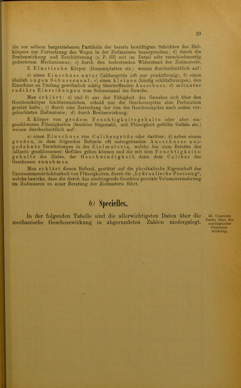die vor selbem hergetriebenen Partikeln der bereits bewältigten Schichten des Ziel- körpers zur Fortsetzung des Weges in der Zielmaterie beanspruchen; d) durch die Breitenvsrirkung und Erschütterung (s. P. 63) mit im Detail sehr verschiedenartig gedeutetem Mechanismus; e) durch den bedeutenden Widerstand der Zielmaterie. 2. Elastische Körper (Gummiplatten etc.) weisen durchschnittlich auf: o) einen Einschuss unter Calibergröße (oft nur punktförmig); b) einen ähnlich engen Schusscanal; c) einen kleinen (häufig schlitzförmigen), den Einschuss an Umfang gewöhnlich mäßig übertreffenden Ausschuss; d) mitunter radiäre Einreiß un gen vom Schusscanal ins Gewebe. Man erklärt; o) und b) aus der Fähigkeit des Gewebes sich über den Geschosskörper hinüberzuziehen, sobald nur die Geschossspitze eine Perforation gesetzt hatte; c) durch eine Zerreißung der von der Geschossspitze nach außen vor- gebuchteten Zielmalerie; d) durch Breitenwirkung. 3. Körper von großem Feuchtigkeitsgehalte oder aber ein- geschlossene Flüssigkeiten (feuchtes Sägemehl, mit Flüssigkeit gefüllte Gefäße etc.) weisen durchschnittlich auf: a) einen Einschuss von Calibergröße oder darüber; b) neben einem großen, in dem folgenden Befunde oft untergehenden Ausschüsse aus- gedehnte Verwüstungen in der Zielmaterie., welche bis zum Bersten des (allseits geschlossenen) Gefäßes gehen können und die mit dem F euchtigkeits- g e h a 11 e des Zieles, der Geschwindigkeit, dann dem C a 1 i b e r des Geschosses zunehmen. Man erklärt diesen Befund, gestützt auf die physikalische Eigenschaft der Unzusammendrückbarkeit von Flüssigkeiten, durch die „hydraulische Pressung“, w'elche bewirke, dass die durch das eindringende Geschoss gesetzte Volumsvermehrung im Zielinneren zu einer Berstung der Zielmaterie führt. b) Specielles. In der folgenden Tabelle sind die allerwichtigsten Daten über die mechanische Geschosswirkung in abgerundeten Zahlen niedergelegt. G6. Concrete Dateu über die mechanische Geschoss- wirkung.