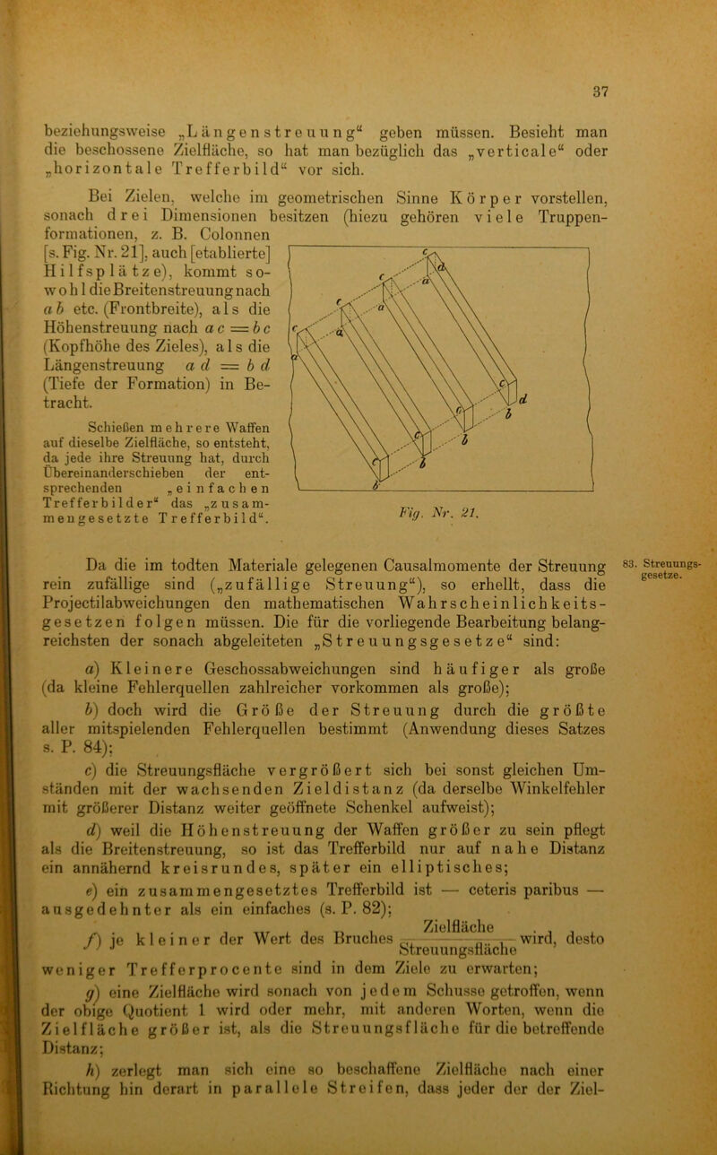 beziehungsweise „L ä n g e n s t r e u u n g“ geben müssen. Besieht man die beschossene Zielfläche, so liat man bezüglich das „verticale“ oder „horizontale Trefferbild“ vor sich. Bei Zielen, welche im geometrischen sonach drei Dimensionen besitzen (hiezu formationen, z. B. Colonnen [s. Fig. Nr. 21], auch [etablierte] Hilfsplätze), kommt so- wohl die Breitenstreuung nach ah etc. (Frontbreite), als die Höhenstreuung nach ac =bc (Kopfhöhe des Zieles), als die Längenstreuung a d = b d (Tiefe der Formation) in Be- tracht. Sinne Körper vorstellen, viele Truppen- gehören Schießen mehrere Waffen auf dieselbe Zielfläche, so entsteht, da jede ihre Streuung hat, durch Übereinanderschieben der ent- sprechenden „einfachen Trefferbilder“ das „zusam- mengesetzte Trefferbild“. Fig. Nr. 21. Da die im todten Materiale gelegenen Causalmomente der Streuung rein zufällige sind („zufällige Streuung“), so erhellt, dass die Projectilabweichungen den mathematischen Wahrscheinlichkeits- gesetzen folgen müssen. Die für die vorliegende Bearbeitung belang- reichsten der sonach abgeleiteten „Streuungsgesetze“ sind: a) Kleinere Geschossabweichungen sind häufiger als große (da kleine Fehlerquellen zahlreicher Vorkommen als große); b') doch wird die Größe der Streuung durch die größte aller mitspielenden Fehlerquellen bestimmt (Anwendung dieses Satzes s. P. 84); c) die Streuungsfläche vergrößert sich bei sonst gleichen Um- ständen mit der wachsenden Zieldistanz (da derselbe Winkelfehler mit größerer Distanz weiter geöffnete Schenkel aufweist); d) weil die Höhenstreuung der Waffen größer zu sein pflegt als die Breiten Streuung, so ist das Trefferbild nur auf nahe Distanz ein annähernd kreisrundes, später ein elliptisches; e) ein zusammengesetztes Trefferbild ist — ceteris paribus — ausgedehnter als ein einfaches (s. P. 82); f) je kleiner der Wert des Bruches . - ■ wird, desto Streuungsflache weniger Trefferprocente sind in dem Ziele zu erwarten; eine Zielfläche wird sonach von jedem Schüsse getroffen, wenn der obige Quotient 1 wird oder mehr, mit anderen Worten, wenn die Zielfläche größer ist, als die Streuungsfläche für die betreffende Distanz; Ä) zerlegt man sich eine so beschaffene Zielfläche nach einer Richtung hin derart in parallele Streifen, dass jeder der der Ziel- Streuungs- gesetze.