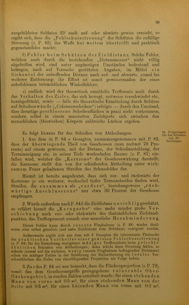 ausgebildeten Soldaten 25' nach auf- oder abwärts gewiss erreicht, so ergibt sich, dass die „Fehlschussstreuung“ der Schützen die zufällige Streuung (s. P. 83) der Waffe bei weitern übertrifft und praktisch gegenstandslos macht; />)Fehler beimSch ätzen der Zieldistanz. Solche Fehler, welchen auch durch die bestehenden „Distanzmesser“ nicht völlig abgeholfen wird, sind unter ungünstigen Umständen bedeutend und betragen, nach auf Versuche gestützten Angaben, im Mittel ein Siebentel der zutreffenden Distanz nach auf- und abwärts, zumal bei weiterer Entfernung; ihr Effect ist somit gewissermaßen der eines anbefohlenen beträchtlichen Winkelfehlers; c) endlich wird der theoretisch ermittelte Treffersatz noch durch das Verhalten des Zieles, das sich bewegt, zeitweise verschwindet etc., herabgedrückt, sowie — falls die theoretische Ermittelung durch Schüsse auf Scheibenwände („Colonnenscheiben“) erfolgte — durch den Umstand, dass derartige geschlossene Scheibenflächen in praxi nicht Vorkommen, sondern selbst in einem massierten Zielobjecte sich zwischen den menschlichen (thierischen) Körpern zahlreiche Lücken ergeben. Es folgt hieraus für das Schießen von Abtheilungen: 1. Aus dem in P. 84 a Gesagten, zusammengenommen mit P. 83, dass der überwiegende Theil von Geschossen (man rechnet 70 Pro- cente) auf einem gewissen, mit der Distanz, der Schießausbildung, der Terrainneigung etc. in seiner Tiefe wechselnden Raume (s. P. 87) ein- fallen wird, welcher die „Kernzone“ der Geschosswirkung darstellt; die Kernzone stellt den von der schießenden Abtheilung unter wirk- samem Feuer gehaltenen Streifen des Schussfeldes dar. Hiemit ist bereits angedeutet, dass sich vor- und rückwärts der Kernzone je ein weiterer, wechselnd tiefer Terrainstreifen finden wird, Streifen, die zusammen als „vordere“, beziehungsweise „rück- wärtige Anschlusszone“ nur etwa 30 Procent der Geschosse empfangen. 2. Wurde außerdem nachP. 84 & die Zieldistanz unrichtig geschätzt, so erfährt hiemit die „Kerngarbe“ eine mehr minder große Ver- schiebung nach vor- oder rückwärts des thatsächlichen Zielstand- punktes, das Trefferprocent sonach eine neuerliche Herab minderung. Dieser Fehler kann durch rasante Flugbahnen (s. P. 48) wieder tlieil- weise oder selbst gänzlich (auf nahe Zieldistanz vom Schützen) corrigiert werden. Andererseits ergibt sich aus dem sub 2 Gesagten die interessante Ihatsache des praktischen Vorth eiles einer gewissen Fohlschussstreuung (s. P. 84) für die Erreichung wenigstens mäßiger Treffresultate beim g e t e c h t s- ähnlichen Schießen von Abtheilungen; denn würde diese Streuung fehlen, so musste (zumal auf die weiteren, wenig rasante Flugbahnen bedingenden Distanzen) schon ein mäßiger Fehler in der Schätzung der Zielentfernung ein totales Ver- schontbleihen des Zieles von cinschlagenden Projectilon als holge haben. 3. Zu ede.s P. 84 sei nur bemerkt, da.ss die Flächenprojection (s. P. 79), somit das dem Goschossangriff’e preisgegebene v u 1 n e r a b 1 e Ober- f 1 ä c h e n g e b i e t, in runden Zahlen ermittelt wurde: für einen stehenden Mann von vorne mit 0'5 für einen stehenden Mann von der Seite mit 0-3 für einen knienden Mann von vorne mit 0-3 85. Folgerungen für das Schießen von Ab- theilnngen.
