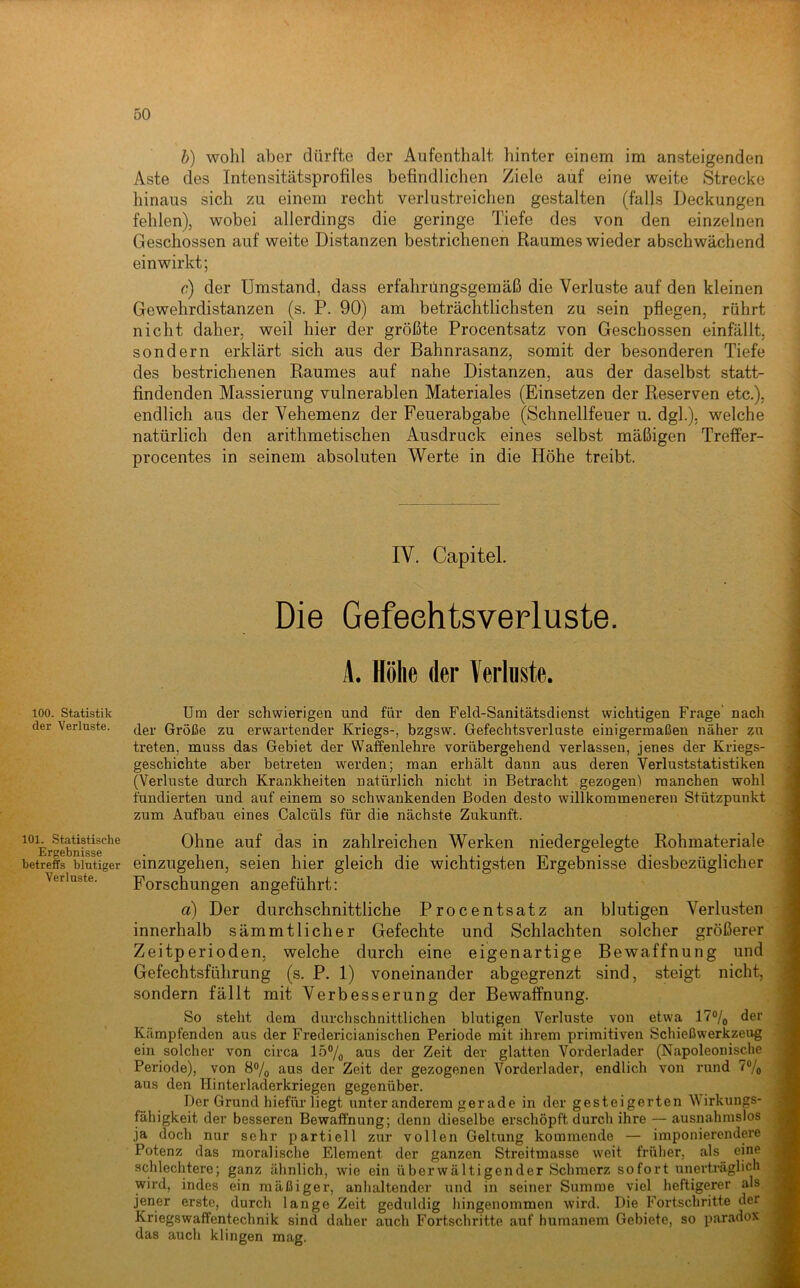 100. Statistik der Verloste. 101. Statistische Ergebnisse betreffs blutiger Verluste. h) wohl aber dürfte der Aufenthalt hinter einem im ansteigenden Aste des Intensitätsprofiles befindlichen Ziele auf eine weite Strecke hinaus sich zu einem recht verlustreichen gestalten (falls Deckungen fehlen), wobei allerdings die geringe Tiefe des von den einzelnen Geschossen auf weite Distanzen bestrichenen Raumes wieder abschwächend ein wirkt; c) der Umstand, dass erfahrungsgemäß die Verluste auf den kleinen Gewehrdistanzen (s. P. 90) am beträchtlichsten zu sein pflegen, rührt nicht daher, weil hier der größte Procentsatz von Geschossen einfällt, sondern erklärt sich aus der Bahnrasanz, somit der besonderen Tiefe des bestrichenen Raumes auf nahe Distanzen, aus der daselbst statt- findenden Massierung vulnerablen Materiales (Einsetzen der Reserven etc.), endlich aus der Vehemenz der Feuerabgabe (Schnellfeuer u. dgl.), welche natürlich den arithmetischen Ausdruck eines selbst mäßigen Treffer- procentes in seinem absoluten Werte in die Höhe treibt. IV. Capitel. Die Gefeehtsverluste. A. Höhe der Verluste. Um der schwierigen und für den Feld-Sanitätsdienst wichtigen Frage' nach der Größe zu erwartender Kriegs-, bzgsw. Gefechtsverluste einigermaßen näher zu treten, muss das Gebiet der Waffenlehre vorübergehend verlassen, jenes der Kriegs- geschichte aber betreten werden; man erhält dann aus deren Verluststatistiken (Verluste durch Krankheiten natürlich nicht in Betracht gezogen) manchen wohl fundierten und auf einem so schwankenden Boden desto willkommeneren Stützpunkt zum Aufbau eines Calcüls für die nächste Zukunft. Ohne auf das in zahlreichen Werken niedergelegte Rohmateriale einzugehen, seien hier gleich die wichtigsten Ergebnisse diesbezüglicher Forschungen angeführt: d) Der durchschnittliche Procentsatz an blutigen Verlusten innerhalb sämmtlicher Gefechte und Schlachten solcher größerer Zeitperioden, welche durch eine eigenartige Bewaffnung und Gefechtsführung (s. P. 1) voneinander abgegrenzt sind, steigt nicht, sondern fällt mit Verbesserung der Bewaffnung. So steht dem durchschnittlichen blutigen Verluste von etwa ITo/j der Kämpfenden aus der Fredericianischen Periode mit ihrem primitiven Schieß Werkzeug ein solcher von circa lö7o aus der Zeit der glatten Vorderlader (Napoleonische Periode), von 8% aus der Zeit der gezogenen Vorderlader, endlich von rund 7®/o aus den Hinterladerkriegen gegenüber. Der Grund hiefür liegt unter anderem gerade in der gesteigerten Wirkungs- fähigkeit der besseren Bewaffnung; denn dieselbe ei’schöpft durch ihre — ausnahmslos ja doch nur sehr partiell zur vollen Geltung kommende — imponierendere Potenz das moralische Element der ganzen Streitmasse weit früher, als eine schlechtere; ganz ähnlich, wie ein überwältigender Schmerz sofort tinerträglicb wird, indes ein mäßiger, anhaltender und in seiner Summe viel heftigerer als jener erste, durch lange Zeit geduldig hingenommen wird. Die Fortschritte der Kriegswaffentechnik sind daher auch Fortschritte auf humanem Gebiete, so p.aradox das auch klingen mag.