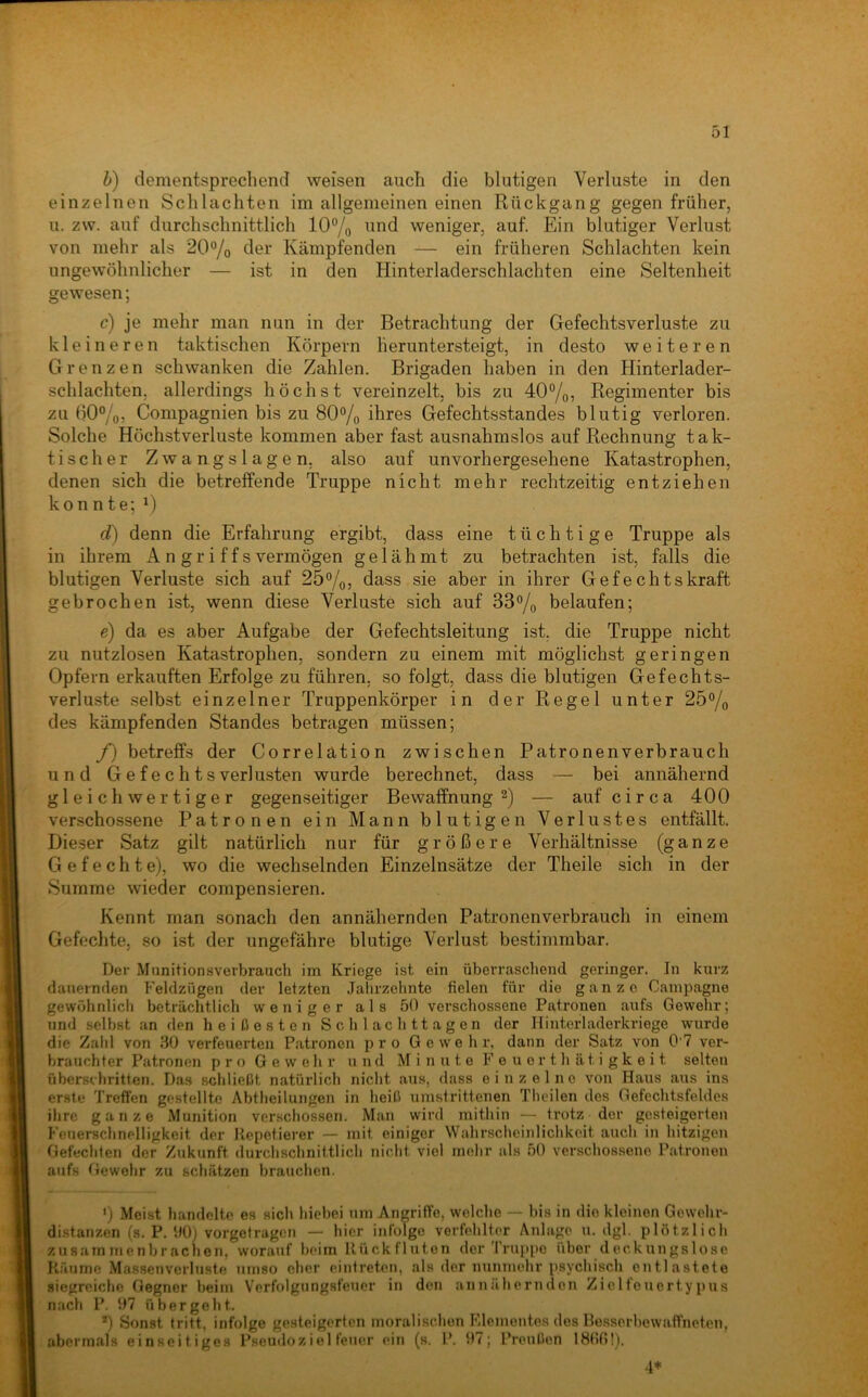 b) dementsprechend weisen auch die blutigen Verluste in den einzelnen Schlachten im allgemeinen einen Rückgang gegen früher, u. zw. auf durchschnittlich 10“/o weniger, auf. Ein blutiger Verlust von mehr als 20®/o der Kämpfenden — ein früheren Schlachten kein ungewöhnlicher — ist in den Hinterladerschlachten eine Seltenheit gewesen; c) je mehr man nun in der Betrachtung der Gefechtsverluste zu kleineren taktischen Körpern heruntersteigt, in desto weiteren Grenzen schwanken die Zahlen. Brigaden haben in den Hinterlader- schlachten, allerdings höchst vereinzelt, bis zu 40“/o? Regimenter bis zu 60%, Compagnien bis zu 80% ihres Gefechtsstandes blutig verloren. Solche Höchstverluste kommen aber fast ausnahmslos auf Rechnung tak- tischer Zwangslagen, also auf unvorhergesehene Katastrophen, denen sich die betreffende Truppe nicht mehr rechtzeitig entziehen konnte; d) denn die Erfahrung ergibt, dass eine tüchtige Truppe als in ihrem A n gr i f f s vermögen gelähmt zu betrachten ist, falls die blutigen Verluste sich auf 25%, dass sie aber in ihrer Gefechtskraft gebrochen ist, wenn diese Verluste sich auf 33% belaufen; e) da es aber Aufgabe der Gefechtsleitung ist. die Truppe nicht zu nutzlosen Katastrophen, sondern zu einem mit möglichst geringen Opfern erkauften Erfolge zu führen, so folgt, dass die blutigen Gefechts- verluste selbst einzelner Truppenkörper in der Regel unter 25% des kämpfenden Standes betragen müssen; /) betreffs der Correlation zwischen Patronenverbrauch und Gefechts Verlusten wurde berechnet, dass — bei annähernd gleichwertiger gegenseitiger Bewaffnung — auf circa 400 verschossene Patronen ein Mann blutigen Verlustes entfällt. Dieser Satz gilt natürlich nur für größere Verhältnisse (ganze Gefechte), wo die wechselnden Einzelnsätze der Theile sich in der Summe wieder compensieren. Kennt man sonach den annähernden Patronenverbrauch in einem Gefeclite. so ist der ungefähre blutige Verlust bestimmbar. Der Munitionsverbrauch im Kriege ist ein überraschend geringer. In kurz dauernden P'eldzügen der letzten Jalirzehnte fielen für die ganze Campagne gewöhnlicli beträchtlich weniger als 50 verschossene Patronen aufs Gewehr; und selbst an den heißesten S c h 1 a c h 11 a g e n der Hintcrladerkriege wurde die Zahl von 30 verfeuerten Pfitroncn pro Gewehr, dann der Satz von 0 7 ver- brauchter Patronen pro Gewehr und Minute F e u e r t h ä t i g k e i t selten überschritten. Das schließt natürlich nicht aus, dass einzelne von Haus aus ins erste Treffen gestellte Abtlieilungen in heiß timstrittenen Thcilen des Gefechtsfeldes ihre ganze Munition verschossen. Man wird mithin — trotz der gesteigerten Feuerschnelligkeit der Kepetierer — mit einiger Wahrscheinlichkeit auch in hitzigen Gefechten der Zukunft durchschnittlich nicht viel mehr als 50 verschossene Patronen aufs Gewehr zu schätzen brauchen. ') Meist handelte es sich hiebei >im Angriffe, welche — bis in die kleinen Gewehr- distanzen (s. P. 90) vorgetragcM — hier infolge verfehlter Anlage u. dgl. plötzlich zusam menbr acnen, worauf beim Rück fluten der Truppe über deckungslose Räume Massenverluste umso eher eintreten, als der nunmehr psychisch entlastete siegreiche Gegner beim Verfolgungsfetier in den annähernden Zielfeuertypus nach P. 97 übergeht. '■') Sonst tritt, infolge gesteigerten moralischen Fdemontes des Hesserbewaffneten, abermals einseitiges Pseudo z iel teuer ein (s. P. 97; Preußen 1800!). 4*