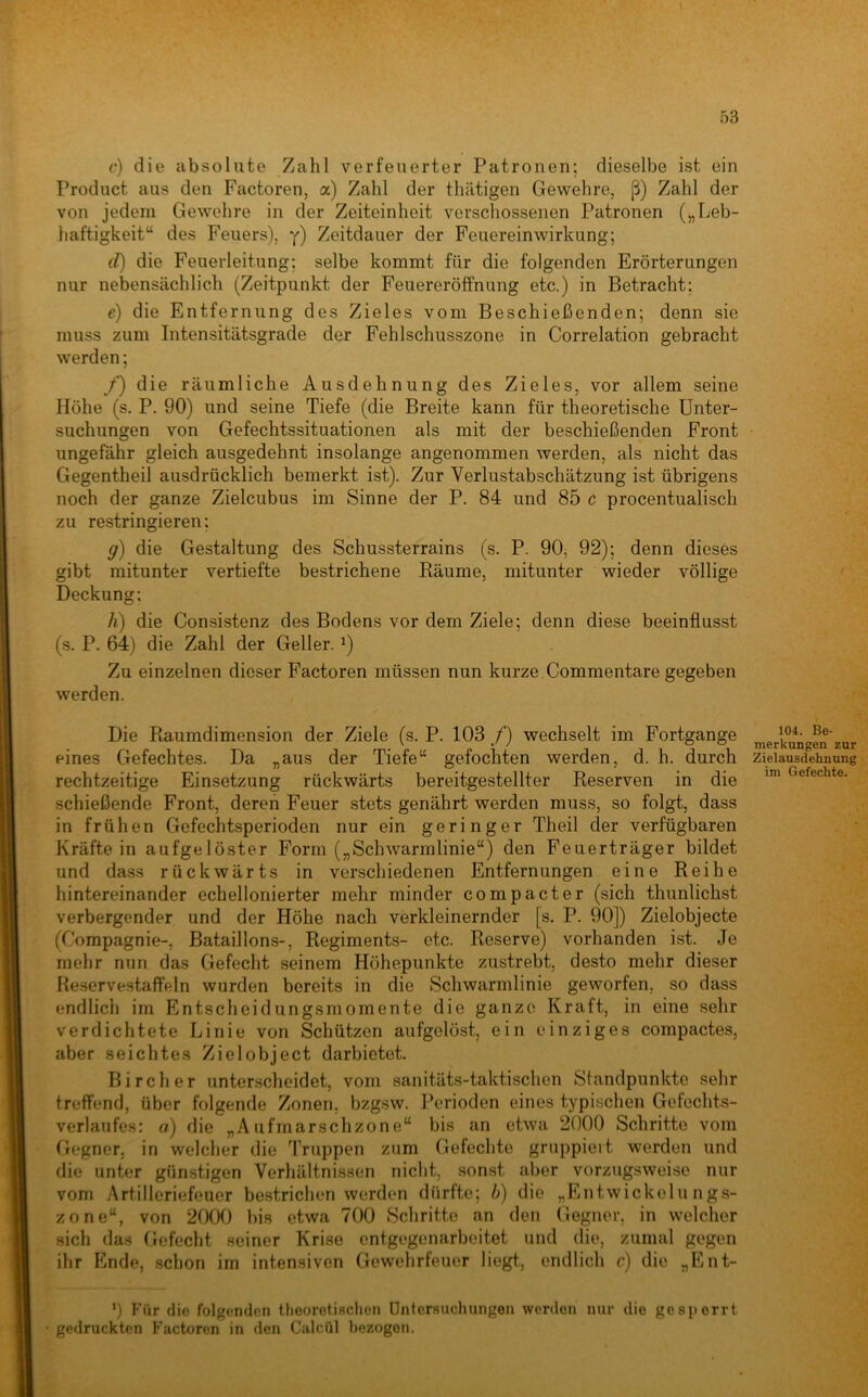 (•) die absolute Zahl verfeuerter Patronen; dieselbe ist ein Product aus den Factoren, a) Zahl der thätigen Gewehre, ß) Zahl der von jedem Gewehre in der Zeiteinheit verschossenen Patronen („Leb- haftigkeit“ des Feuers), y) Zeitdauer der Feuereinwirkung; d) die Feuerleitung; selbe kommt für die folgenden Erörterungen nur nebensächlich (Zeitpunkt der Feuereröffnung etc.) in Betracht; e) die Entfernung des Zieles vom Beschießenden; denn sie muss zum Intensitätsgrade der Fehlschusszone in Correlation gebracht werden; /) die räumliche Ausdehnung des Zieles, vor allem seine Höhe (s. P. 90) und seine Tiefe (die Breite kann für theoretische Unter- suchungen von Gefechtssituationen als mit der beschießenden Front ungefähr gleich ausgedehnt insolange angenommen werden, als nicht das Gegentheil ausdrücklich bemerkt ist). Zur Verlustabschätzung ist übrigens noch der ganze Zielcubus im Sinne der P. 84 und 85 c procentualisch zu restringieren; g) die Gestaltung des Schussterrains (s. P. 90, 92); denn dieses gibt mitunter vertiefte bestrichene Räume, mitunter wieder völlige Deckung: h) die Consistenz des Bodens vor dem Ziele; denn diese beeinflusst (s. P. 64) die Zahl der Geller. ^) Zu einzelnen dieser Factoren müssen nun kurze . Commentare gegeben werden. Die Raumdimension der Ziele (s. P. 103 /) wechselt im Fortgange merifungen zur eines Gefechtes. Da „aus der Tiefe“ gefochten werden, d. h. durch Zielausdehnung rechtzeitige Einsetzung rückwärts bereitgestellter Reserven in die ™ Gefechte, schießende Front, deren Feuer stets genährt werden muss, so folgt, dass in frühen Gefechtsperioden nur ein geringer Theil der verfügbaren Kräfte in aufgelöster Form („Schwarmlinie“) den Feuerträger bildet und dass rückwärts in verschiedenen Entfernungen eine Reihe hintereinander echellonierter mehr minder compacter (sich thunlichst verbergender und der Höhe nach verkleinernder [s. P. 90]) Zielobjecte (Compagnie-, Bataillons-, Regiments- etc. Reserve) vorhanden ist. Je mehr nun das Gefecht seinem Höhepunkte zustrebt, desto mehr dieser Reservestaffeln wurden bereits in die Schwarmlinie geworfen, so dass endlich im Entscheidungsmomente die ganze Kraft, in eine sehr verdichtete Linie von Schützen aufgelöst, ein einziges compactes, aber seichtes Zielobject darbietet. Bircher unterscheidet, vom sanitäts-taktischen Standpunkte sehr treffend, über folgende Zonen, bzg.sw. Perioden eines typischen Gefechts- verlaufes: a) die „Aufmarschzone“ bis an etwa 2000 Schritte vom Gegner, in welcher die Truppen zum Gefechte gruppiert werden und die unter günstigen Verhältnissen nicht, sonst aber vorzugsweise nur vom Artilleriefeuer bestrichen werden dürfte; h) die „Entwickelungs- zone“, von 2000 bis etwa 700 Schritte an den Gegner, in welcher sich das Gefecht seiner Krise entgegenarbeitet und die, zumal gegen ihr Ende, schon im intensiven Gewehrfeuer liegt, endlich c) die „Ent- ') Für die folgenden theoretischen Untersuchungen werden nur die gesperrt gedruckten F’aetoren in den Ciilcül bezogen.