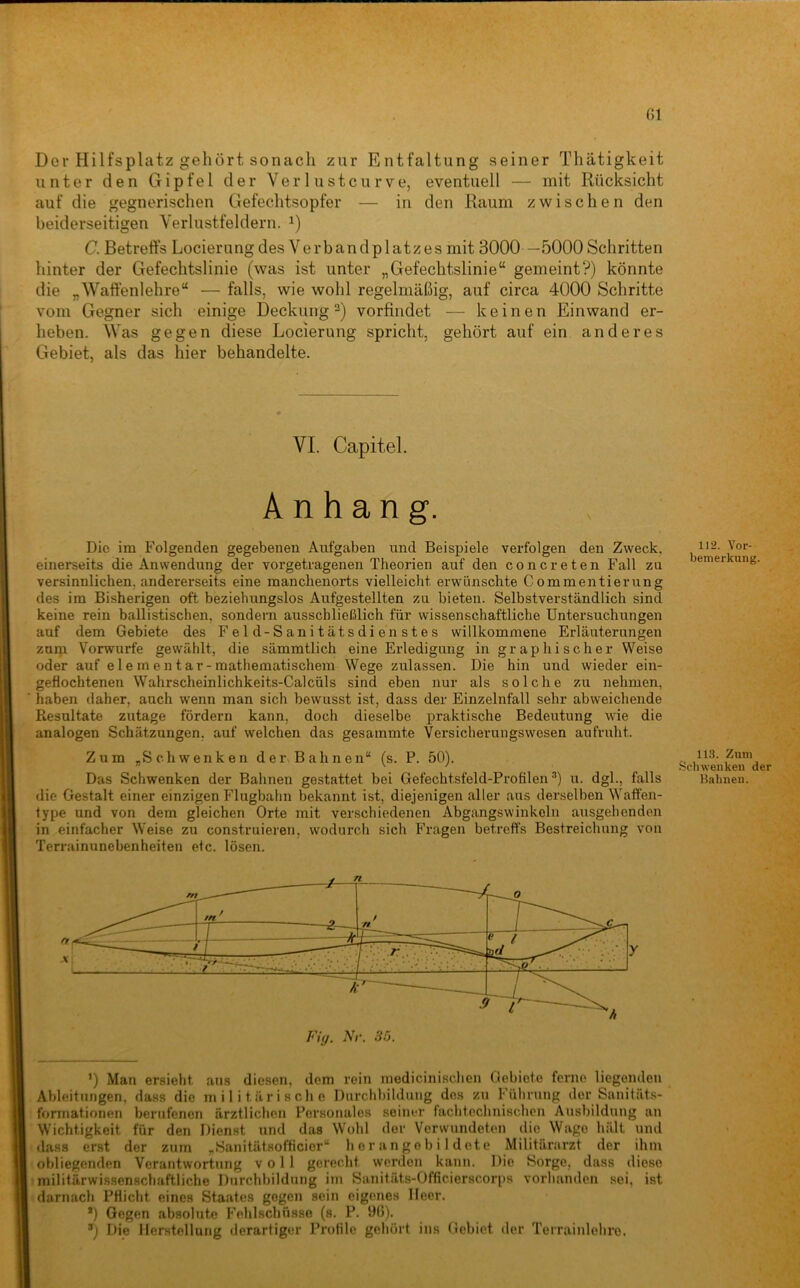 Der Hilfsplatz gehört sonach zur Entfaltung seiner Thätigkeit unter den Gipfel der Ver 1 ustcurve, eventuell — mit Rücksicht auf die gegnerischen Gefechtsopfer — in den Raum zwischen den beiderseitigen Verlustfeldern. C. Betreffs Locierung des Verbandplatzes mit 3000 —5000 Schritten hinter der Gefechtslinie (was ist unter „Gefechtslinie“ gemeint?) könnte die „Waffenlehre“ — falls, wie wohl regelmäßig, auf circa 4000 Schritte vom Gegner sich einige Deckung vorfindet — keinen Einwand er- heben. Was gegen diese Locierung spricht, gehört auf ein anderes Gebiet, als das hier behandelte. VI. Capitel. Anhang. Die im Folgenden gegebenen Aufgaben und Beispiele verfolgen den Zweck, einerseits die Anwendung der vorgetragenen Theorien auf den concreten Fall zu versinnlichen, andererseits eine manchenorts vielleicht erwünschte Commentierung des im Bisherigen oft beziehungslos Aufgestellten zu bieten. Selbstverständlich sind keine rein ballistischen, sondern ausschließlich für wissenschaftliche Untersuchungen auf dem Gebiete des Feld-Sanitätsdienstes willkommene Erläuterungen zum Vorwurfe gewählt, die sämmtlich eine Erledigung in graphischer Weise oder auf e 1 e rn en t ar-mathematischem Wege zulassen. Die hin und wieder ein- geflochtenen Wahrscheinlichkeits-Calcüls sind eben nur als solche zu nehmen, haben daher, auch wenn man sich bewusst ist, dass der Einzelnfall sehr abweichende Resultate zutage fördern kann, doch dieselbe praktische Bedeutung wie die analogen Schätzungen, auf welchen das gesammte Versicherungswesen aufruht. Zum „Schwenken der Bahnen“ (s. P. 50). Das Schwenken der Bahnen gestattet bei Gefechtsfeld-Profilen®) u. dgl., falls die Gestalt einer einzigen Flugbahn bekannt ist, diejenigen aller aus derselben Waffen- fype und von dem gleichen Orte mit verschiedenen Abgangswinkeln ausgehenden in einfacher Weise zu construieren. wodurch sich Fragen betreffs Bestreichung von Terrainunebenheiten etc. lösen. ’) Man ersieht aus diesen, dem rein medicinischen Gebiete ferne liegenden Ableitungen, dass die militärische Durchbildung des zu Führung der Sanitäts- fonnationen berufenen ärztlichen Personales seiner fachtochnischon Ausbildung an Wichtigkeit für den Dienst und das Wohl der Verwundeten die Wage hält und dass erst der zum „Sanitätsofticier“ h or ango b i 1 det e Militärarzt der ihm obliegenden Verantwortung voll gerecht worden kann. Die Sorge, dass diese ! militärwissenschaftliche Durchbildung im Sanitäts-Officierscorps vorhanden sei, ist darnach Pflicht eines Staates gegen sein eigenes Heer. *) Gegen absolute Fehlschüsse (s. P. 9(1). ®) Die Herstellung derartiger Profile gehört ins Gebiet der Terrainlehro. 112. Yor- bemerkung. ll.S. Zum .Sphwenkeii der Bahnen.