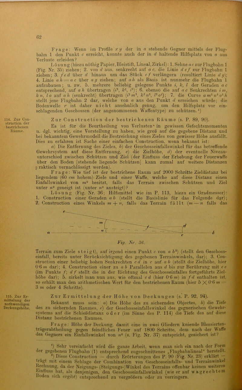 114. Zur Con- struction der bestrichenen Räume. 115. Zur Er- mittelung der nothwendigen Deckungshöhe. Frage: Wenn im Profile xy der in n stellende Gegner mittels der Flug- bahn 1 den Punkt c erreicht, konnte auch der in d haltende Hilfsplatz von a aus Verluste erleiden? Lösung (hiezu nöthig Papier, Bleistift, Lineal, Zirkel): 1. Sehne ac zur Flugbahn 1 (Fig. Nr. 35) ziehen; 2. von d aus. senkrecht auf a c. die Linie def zur Flugbahn 1 ziehen; 3. fed über d hinaus um das Stück e/'verlängern (resultiert Linie dy)-, 4. Linie ah = ac über ag ziehen; auf ah als Basis ist nunmehr die Flugbahn 1 aufzubauen; u. zw. 5. mehrere beliebig gelegene Punkte i, k, l der Geraden a c entsprechend, auf ah übertragen (P, /4); 6. ebenso die auf ac Senkrechten fi», Ä:», lo auf ah (senkrecht) übertragen (7Gn*, 7. die Curve am^ido^h stellt jene Flugbahn 2 dar, welche von a aus den Punkt d erreichen würde; die Bodenwelle r ist daher nicht ansehnlich genug, um den Hilfsplatz vor ein- schlagenden Geschossen (der angenommenen Waffentype) zu schützen.^) Zur Construction der bestrichenen Räume (s. P. 89, 90). Es ist für die Beurtheilung von Verlusten* in gewissen Gefechtsmomenten u. dgl. wichtig, eine Vorstellung zu haben, wie groß auf die gegebene Distanz und bei bekanntem Gewehrmodell die Bestreichung eines Zieles von gewisser Höhe ausfällt. Dies zu erfahren ist Sache einer einfachen Construction, wenn bekannt ist: rt) Die Entfernung des Zieles, b) der Geschosseinfallswinkel für das betreffende Gewehrsystem auf diese Entfernung, c) die Zielhöhe, d) der eventuelle Niveau- unterschied zwischen Schützen und Ziel (der Einfluss der Erhebung der Feuerwaffe über den Boden [stehende liegende Schützen] kann zumal auf weitere Distanzen {.Taktisch vernachlässigt werden). Frage: Wie tief ist der bestrichene Raum auf 2000 Schritte Zieldistanz bei liegendem (60 an hohem) Ziele und einer Waffe, welche auf diese Distanz einen Einfallswinkel von besitzt, falls das Terrain zwischen Schützen und Ziel unter geneigt ist (unter n° ansteigt)? Lösung (Fig. Nr. 36; Hilfsmittel wie im P. 113, hiezu ein Gradmesser): 1. Construction einer Geraden ab (stellt die Basislinie für das Folgende dar); 2. Construction eines Winkels «»-]-», falls das Terrain fällt {m — 7i falls das Fig. Nr. 36. Terrain zum Ziele steigt), auf irgend einen Punkt c von a b^) (stellt den Geschoss- einfall, bereits unter Berücksichtigung des gegebenen Terrainwinkels, dar); 3. Con- struction einer beliebig hohen Senkrechten cd in c auf ab (stellt die Zielhöhe, hier 0’6 w dar); 4. Construction einer zu ab Parallelen aus d bis zur Berührung mit cc (im Punkte /; d f stellt die in der Richtung des Geschosseinfalles fortgeführte Ziel- höhe dar); 5. zirkelt man nun aus, wie oftmal cd (hier 0’6 »*) in fd enthalten ist. so erhält man den arithmetischen Wert für den bestrichenen Raum (hier 5 X — 3 m oder 4 Schritte). Zur Ermittelung der Höhe von Deckungen (s. P. 92, 94). Bekannt muss sein: a) Die Höhe des zu sichernden Objectes, b) die Tiefe des zu sichernden Piaumes, c) der Geschosseinfallswinkel des gegnerischen Gewehr- systems auf die Schießdistanz oder (im Sinne des P. 114) die Tiefe des auf diese Distanz bestrichenen Raumes. Frage: Höhe der Deckung, damit eine in zwei Gliedern kniende Blessierten- trägerabtheilung gegen feindliches Feuer auf 1800 Schritte, dem nach der Waffe des Gegners ein Einfallswinkel von (s. Fig. Nr. 37) entspricht, gesichert ist? *) Sehr vereinfacht wird die ganze Arbeit, wenn man sich ein nach der Form der gegebenen Flugbahn (1) entsprechend zugeschnittenes „Flugbahnlineal“ herstellt. ^) Diese Construction — durcli Erörterungen des P. 90 (Fig. Nr. 23) erklärt — trägt mit einem Schlage der Combination von Geschosseinfalls- und Terrainwinkel Rechnung, da der Neigtings-(Stcigungs-)Winkel des Terrains offenbar keinen weiteren Einfluss hat, als denjenigen, den Geschosseinfallswinkel (wie er auf wagrechtem Boden sich ergibt) entsprechend zu vergrößern oder zu verringern.