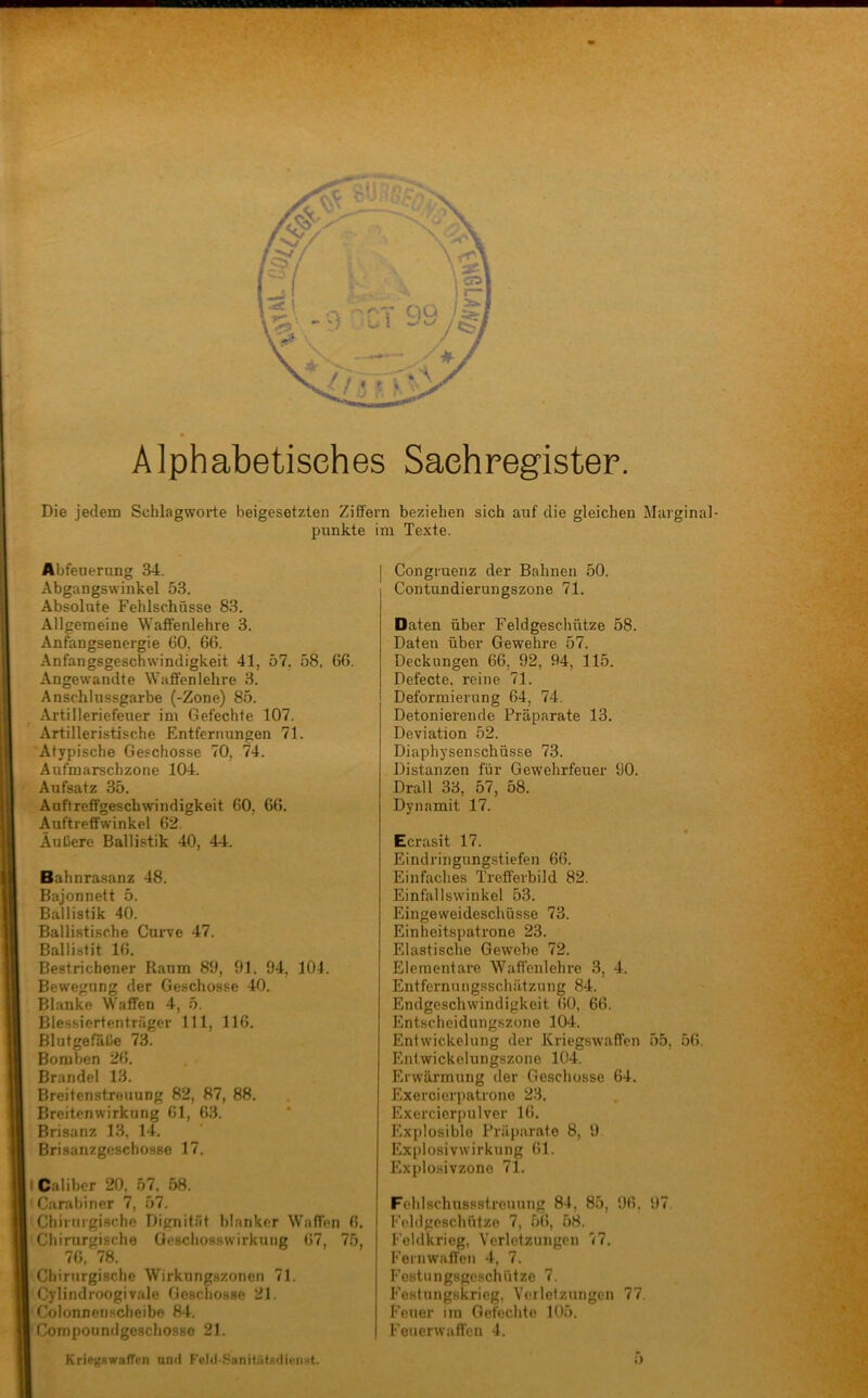 > 1 Alphabetisches Sachregister, Die jedem Schlagworte beigesetzten Ziffern beziehen sich auf die gleichen Marginal- punkte im Texte. Abfeuerung 34. Abgangswinkel 53. Absolute Fehlschüsse 83. Allgemeine Waflfenlehre 3. Anfangsenergie 60, 66. Anfangsgeschwindigkeit 41, 57, 58, 66. Angewandte Waffenlehre 3. Anschlussgarbe (-Zone) 85. Artilleriefeuer im Gefechte 107. Artilleristische Entfernungen 71. Atypische Geschosse 70, 74. Aufmarschzone 104. Aufsatz 35. Auftreffgeschwindigkeit 60, 66. Auftreffwinkel 62. Äußere Ballistik 40, 44. Bahnrasanz 48. Bajonnett 5. Ballistik 40. Ballistische Curve 47. Ballistit 16. Bestrichener Raum 89, 91. 94, 104. Bewegung der Geschosse 40. Blanke Waffen 4, 5. Blessicrtenträger 111, 116. Blutgefnße 73. Bomben 26. Brandei 13. Breitenstreuung 82, 87, 88. Breitenwirkung 61, 63. Brisanz 13, 14. Brisanzgeschosse 17, I Caliber 20, 57, 58. ' Carabiner 7, 57, Chirurgische Dignität blanker Waffen 6. Chirurgische Geschosswirkung 67, 75, 76, 78. Chirurgische Wirkungszonen 71. Cylindroogivale Geschosse 21. Colonnenscheibe 84. Compoumigeschosso 21. KriegswafTen urul Felil-.SanifatHdienst. Congruenz der Bahnen 50. Contundierungszone 71. Daten über Feldgeschütze 58. Daten über Gewehre 57. Deckungen 66, 92, 94, 115. Defecte, reine 71. Deformierung 64, 74. Detonierende Präparate 13. Deviation 52. Diaphysenschüsse 73. Distanzen für Gewehrfeuer 90. Drall 33, 57, 58. Dynamit 17. Ecrasit 17. Eindringungstiefen 66. Einfaches Trefferbild 82. Einfallswinkel 53. Eingeweideschüsse 71 Einheitspatrone 23. Elastische Gewebe 72. Elementare Waffenlehre 3, 4. Entfernungsschätzung 84. Endgeschwindigkeit 60, 66. Entscheidungszone 104. Entwickelung der Kriegswaffen 55, 56. Entwickclungszone 104. Erwärmung der Geschosse 64. Exercierpatrone 23. Exercicrpulver 16. Explosible Präparate 8, 9 Explosivwirkung 61. Explosivzone 71. Fehlschussstrcuung 84, 85, 96, Feldgeschütze 7, 56, 58. Feldkrieg, Verletzungen 77. 97, Fernwaffen 4, 7. Festungsgcschützo 7. h’ostungskrieg, Verlelzungcn 77. Feuer irn Gefechte 105. Feuerwaffen 4. .V; y ^ 4'