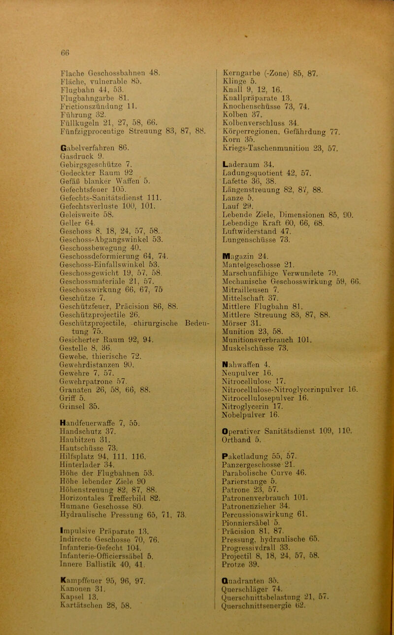 G6 Flache Geschossbahnen 48. Flache, vulnerable 85. Flugbahn 44, 53. Flugbahngarbe 81. Frictionszündung 11. Führung 32. Füllkugeln 21, 27, 58, 68. Fünfzigproceutige Streuung 83, 87, 88. Gabelverfahren 86. Gasdruck 9. Gebirgsgeschütze 7. Gedeckter Raum 92 Gefäß blanker Waffen 5. Gefechtsfeuer 105. Gefechts-Sanitätsdienst 111. Gefechtsverlusle lüü, 101. Geleisweite 58. Geller 64. Geschoss 8, 18, 24, 57, 58. Geschoss-Abgangswinkel 53. Geschossbewegung 40. Geschossdeformierung 64, 74. Geschoss-Einfallswinkel 53. Geschossgewicht 19, 57, 58. Geschossraateriale 21, 57. Geschosswirkung 66, 67, 75 Geschütze 7. Geschützfeucr, Präcision 86, 88. Geschützprojectile 26. Geschützprojectile, chirurgische Bedeu- tung 75. Gesicherter Raum 92, 94. Gestelle 8, 36. Gewebe, thierische 72. Gewehrdistanzen 9ü. Gewehre 7, 57. Gewehrpatrone 57. Granaten 26, 58, 66, 88. Griff 5. Grinsel 35. Handfeuerwaffe 7, 55. Handschutz 37. Haubitzen 31. Hautschnsse 73. Hilfsplatz 94, 111. 116. Hinterlader 34. Höhe der Flugbahnen 53. Höhe lebender Ziele 90 Höhenstreuung 82, 87, 88. Horizontales Trefferbild 82. Humane Geschosse 80. Hydraulische Pressung 65, 71, 73. Impulsive Präparate 13. Indirecte Geschosse 70, 76. Infanterie-Gefecht 104. Infanterie-Officierssäbel 5. Innere Ballistik 40, 41. Kampffeuer 95, 96, 97. Kanonen 31. Kapsel 13. Kartätschen 28, 58. Kerngarbe (-Zone) 85, 87. Klinge 5. Knall 9, 12, 16. Knallpräparate 13. Knochenschüsse 73, 74. Kolben 37. Kolben Verschluss 34. Körperregionen, Gefährdung 77. Korn 35. Kriegs-Taschenmunition 23, 57. Laderaum 34. Ladungsquotient 42, 57. Lafette 36, 38. Längenstreuung 82, 87^ 88. Lanze 5. Lauf 29. Lebende Ziele, Dimensionen 85, 90. Lebendige Kraft 60, 66, 68. Luftwiderstand 47. Lungenschüsse 73. Magazin 24. Mantelgeschosse 21. Marschunfähige Verwundete 79. Mechanische Geschosswirkung 59, 66. Mitrailleusen 7. Mittelschaft 37. Mittlere Flugbahn 81. Mittlere Streuung 83, 87, 88. Mörser 31. Munition 23, 58. Munitionsverbrauch 101. Muskelschüsse 73. Nah Waffen 4. Neupulver 16. Nitrocellulose 17. Nitrocellulose-Nitroglycerinpulver 16. Nitrocellulosepulver 16. Nitroglycerin 17. Nobelpulver 16. Operativer Sanitätsdienst 109, 110. Ortband 5. Paketladung 55, 57. Panzergeschosse 21. Parabolische Curve 46. Parierstange 5. Patrone 23, 57. Patronenverbrauch 101. Patronenzieher 34. Percussionswirkung 61. Pionniersäbel 5. Präcision 81. 87. Pressung, hydraulische 65. Progressivdrall 33. Projectil 8, 18, 24, 57, 58. Protze 39. Quadranten 35. Querschläger 74. Querschnittsbelastung 21, 57. Querschnittsenergie 62.