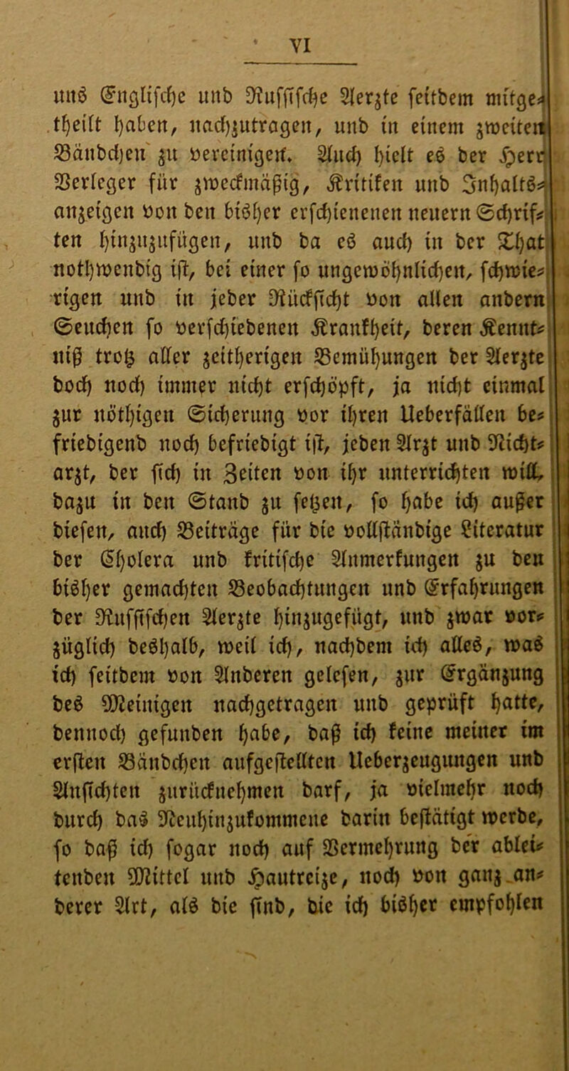 YI mtö (^ncjlifc^e unb 3^uffifrf)c Sleqte feitbem I)abett, nad)iutrögen, unb in einem jmeiten) ^änbcijeu ^n öevcinißeif* ^nci) l)ielt eö ber Jperc| SSerleger für jmecfmäpig, Äritifen nnb 3nf)alt6^i anj^etgen öon ben bi6l}er erfcbienenen neuem ©cbrif*;: i ten f)in^njnfngen, nnb ba eö and) in ber notl)menbig iü/ bei einer fo nngen)öi)nlid)en, fd)tt)ie^i . rigen nnb in jeber 9^ndfid)t bon allen anbern . 0endjen fo ber[d)iebenen Äranf^eit, bercn Äennt^l tti0 tro^ aller seitherigen ^Bemühungen berSlerstej bod) nod) immer nicht erfchbpft, ja nicht cinmalj ' Snr nötl)igen (Sicherung oor ihren Ueberfällen be^ i friebigenb noch befriebigt iü, jeben Slr^t unb Slticht? ] arjt, ber fich in Seiten oon ihr unterrichten rnilt basu in ben ©tanb ju felgen, fo i)ahz ich äußer n biefen, auch ^Beitrüge für bic oollftünbige Literatur i ber (5l)olera unb fritifche ^nmerfungen ju ben s bisher gemachten ^Beobachtungen nnb (Erfahrungen i ber D^ufftfehen berste hinjwgcfügt/ ««t) swat üor*' I SÜglid) beöhalb, weil ich^ nachbem ich atleö, waö | ich feitbem oon 5lnberen gelefen, ^rgänjung beö 5i)Jeinigen nachgetragen unb geprüft bennod) gefunben h^ibe, baß ich feine meiner im erften SSänbehen aufgeiletlten Ueberseugungen unb Slnfichten surüefnehmen barf, ja vielmehr noch burch ba^ 5lteuhinsufommcne barin beflätigt werbe, fo ba^ id) fogar nod) auf 2Sermcl)rung ber ahkvf tenben ÜJiittel unb ^autreije, nod) öon gans-aUi' berer 5lrt, alö bie finb, bie id) biöh^’'^ empfohlen