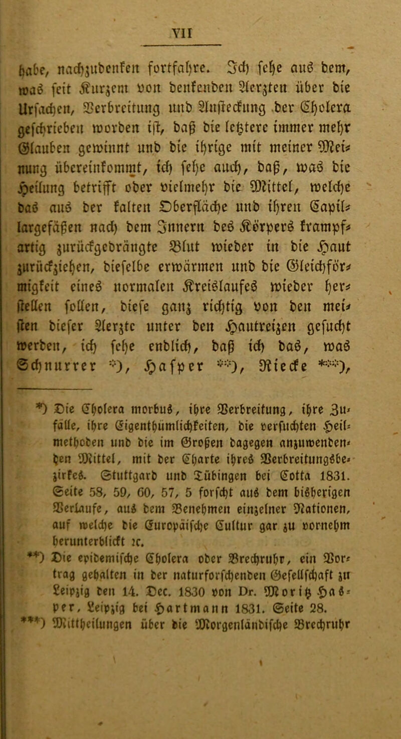 habe, nacf)5iibcnfcit fortfal)rc. fc^c au6 bcm, joaö feit Äurjcm üon benfcnbcu Stcr^ten über bie Urfarf)cn, SScrbrcitimfj unb Slnüecfimg .ber (Spolera gefrf^riebeu movben ift, baü bie festere immer me^r ©tauben geminnt unb bie irrige mit meiner 5tiei^ nung übereinfommt, id) fet)e aiic^, bop, waö bie Reitling betrifft ober ttictme^r bie fOJittet, melctje baö aiiö ber fatteit Dberfläcf)e unb itfreu (5apiU largcfä^en nad) bem 3nnern beö ^örperö frampf^ artig jurüefgebrängte S3tut trieber in bie Jpnut jurücfjie^en, biefelbe ermärmen unb bie ®teid)för^ migfeit eineö normalen Äreiötanfeö trieber ^er^ fiellen fotten, biefe ganj rid)tig i)on ben meu (len biefer Sterjtc unter ben ^antrei^en gefud}t »erben, id) fe^e enblidj, ba^ id) baö, »aö ©d}uurrer =0/ ^afper * * ***)•), 3iiecfe *) Die (F^otera morbus, ihre Serbreitung, ihre 3n* fdüc, ihre (jigentbümtiebfeiten, bie »erfud)ten ^eiü metboben unb bie im ©ro^en bagegen aniumenben* ben 5)iittet, mit ber (ib^rte ibreö SSerbreitungöbc» jirfeö. ©tiittgarb unb Tübingen bei ß’otta 1831. ©eite 58, 59, 60, 57, 5 forfebt auö bem bißberiflen ISeriaufe, auÄ bem SBcnebmen einjetner Elationen, auf roeld)e bie durovdifd)e duttur gar ju oornebm berunterblicft ic. ♦*) Die epibemifebe dbolera ober 33rect)rubr, ein 3Sor« trag gebalten in ber naturforfd)enben ©efelifcbaft jti geipjig ten 14. Dcc. 1830 »on Dr. 5!Jlor iilj .f)afi» per, Seipjig bei f)artmann 1831. ©eite 28. ***) 5)iittbcilungen über bie SÖiorgenlänbifcbe Sreebrubr