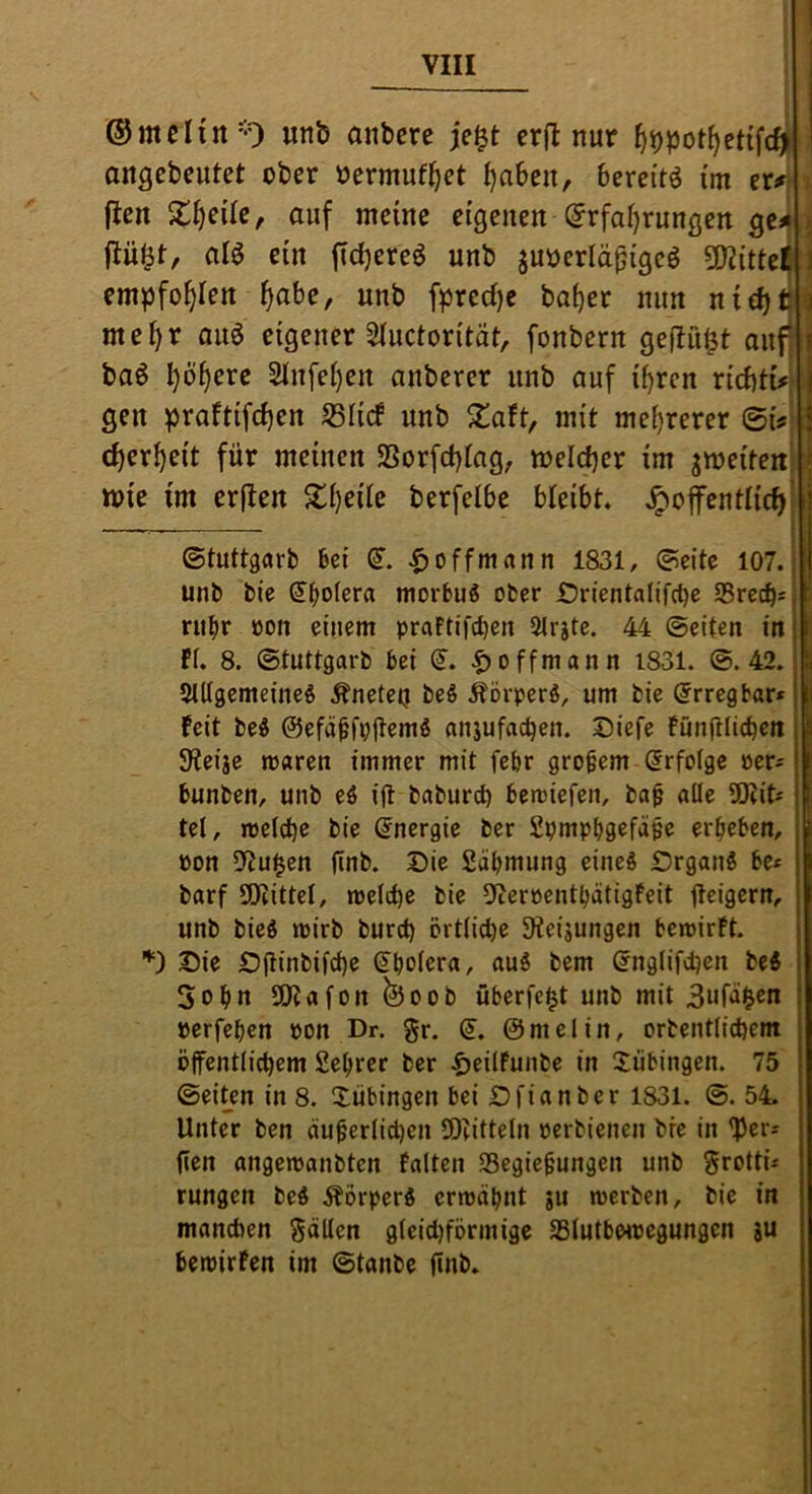 I ©melitt'O unb anbcre cr(I nur ^^pot^ctifc^ angebeutet ober oermuf^et ^aben, bereitö im er#“* i (len X^eite, auf meine eigenen @rfat)rungen gci i (tü^t, alö ein ftdjereö unb juoerlä^igcö 502{tteli:i empfohlen ^abe, unb fprecf)e bo^er nun nid)ti? me^r auö eigener 5luctorität, fonbern geflößt aufj baö ^ö^erc 2tn[ei)en anberer unb auf i^rcn ricbti#*; geu praftifcben S3Iicf unb S^aft, mit mehrerer ©i#^ ^ rf)er^eit für meinen SSorfd)iag, meldjer im jmeitenl: mie im erften %\)z\U berfelbe bleibt, ,^offentlic^| i .■ . i . ©tuttgarb bei (S”. ^)0ffmrtnn 1831, ©eite 107. unb bie dboier« morbu« ober Drientalifct)e 25recb= riibr öon einem praftifcben 5lrjte. 44 ©eiten in I fl. 8. ©tuttgarb bei (J. |)offmann 1831. ©.42. | Sltlgemeineö kneten be§ .^örperö, um bie Erregbar* | Feit be« ©efä^fpjlemg anjufac^en. Diefe fünfllicben I SReiae maren immer mit febr großem Erfolge per^ I bunben, unb eö ijl baburd) bemiefen, ba^ alle 50?its | tel, melcbe bie Energie ber Spmpbgefäpe ergeben, Pon DfJu^en finb. Die Sabmung eines Organs be* barf SKittel, melrf)e bie 9ceroentbätigfeit fteigern, unb bieS mirb burd) örtliche 9teijungen bewirft. ’*') Oie Ojlinbifd)e Spolera, auS bem ^nglifdjen beS 5opn SO?afon©oob überfe|t unb mit 3ufäi^en perfepen Pon Dr. gr. <1, ©melin, orbentlicpem öjfentlicpem Seprer ber f)ei(Funbe in Tübingen. 75 ©ei^en in 8. Xiibingen bei Ofianber 1831. ©. 54. Unter ben äu^erlicpen SOtitteln perbienen bie in 'Pers fien angewanbten Falten SSegiefungen unb grottü rungen beS ÄörperS erwäpnt ju werben, bie in manchen gällen gleidjförmige SSlutbwpegungen ju bewirfen im ©tanbe finb.