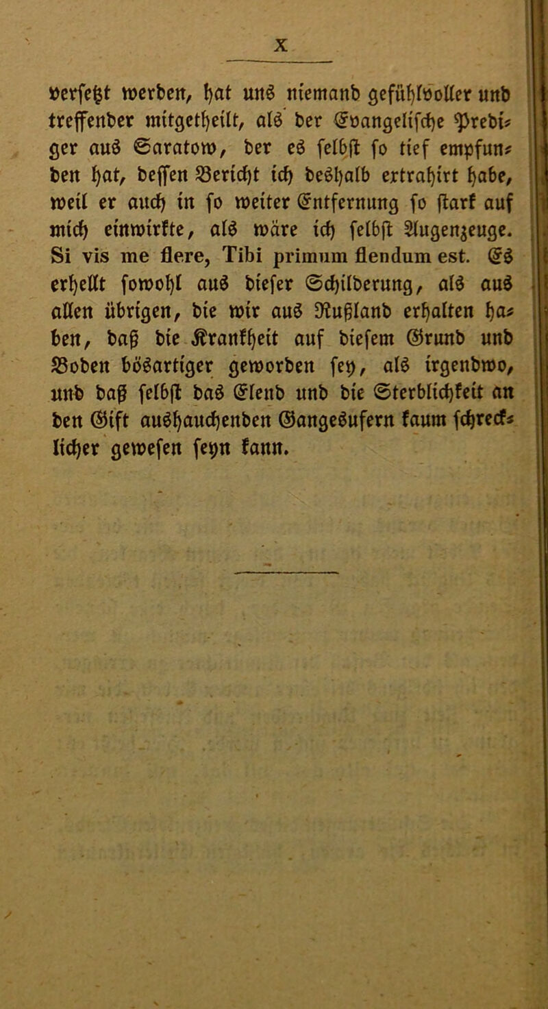 »crfc^t werben, ^at unö niemanb 3cfül)(öoUer unb trefenber m{t3ct{)e{lt, atö ber @üangelifrf)e ^rebi^ ger auö 6aratow, ber eö felbfl fo tief empfun# ben ^at, beffen S3cri(i)t icb beöl)alb ertra^irt ^abe, weil er and) in fo weiter Entfernung fo flarf auf jnic^ cmwirfte, atö wäre \d) fclbjl: ^ugen^euge. Si vis me flere, Tibi primum flendum est erhellt fowo^I au^ biefer ©d)Überung, alö aud allen übrigen, bie wir auö D^u^Ianb erhalten ben, ba^ bte Äranf^eit auf biefem @runb unb S3oben bösartiger geworben fep, als irgenbwo, nnb ba^ felbfl baS Elenb unb bie ©terblicbfeit an ben Eiift auS^aud)enben ©angeSufern faum febreef« lieber gewefen fepn fann.