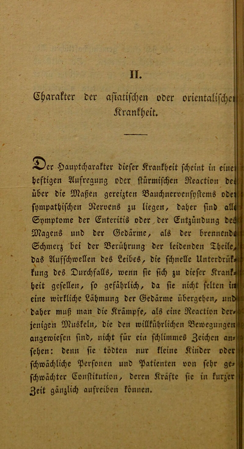 (S^arafter fcer ajmtifd^en ober orientalifdjci *^er iJauptd^arafter btefcr ^rönf^iett fd^ctnt in eine ^ieftt9en Slnfreanng ober tlürmi'fc^en JKeacti’on be: i6er bte 3J?a^en gereiften ^Band^nenjenfpjlemö obe f9üipat(>tfd^en 3^^cr^)e^ö ju Hegen, ba^er ftnb atti ©^mptome ber ©nteritiä ober, bet (Sntjnnbnng bei iO?agen^ nnb ber ©ebarme, öB ber Brennenbi ©d^merj bef ber SSerübrnng ber (etbenben ^Ibede^ ba^ 5Inffd)n3eCfett beä SctbeS, bte fcbneCfe Unterbrnfj fnng be§ IDurd^fattö, wenn fte ft^ jn btefcr Äranf bcit gefetten, fo gefäbrlicb, ba fte nic^t feiten i eine wirfH^e ßcibninng ber ©ebarme übergeben, nn ''baber mu^ man bte Äräm|)fe, alä eine IKeaction ber jentgen SO^uöfeln, bte ben willfnbritcben 93cwegnnge« ongewi'efen ftnb, ni^t für ein fcbltmmeö 3^'^cn an» (eben: benn fte tobten nur flet’tie Ätnber ober fcbwacbltcbe ^erfonen nnb ^Patienten oon febr ge fcb»üd)ter ^onfHtutton, bereu Grafte fte in fnrjer 3eit ganjli’^ aufreiben fbnnen»