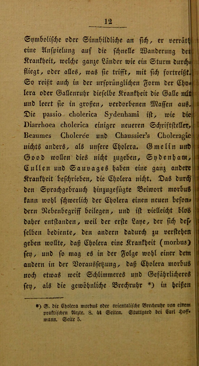 0t)m'6Dnfd^e ober ©tnnBUbltdje a« ftd^, er ücrrStl etne 5(nf^)tetun^ auf bte fd^nette SSanberuug be; ^ranfb^ft/- wet^e ganje Sauber wie ein ©türm burdfy ;v fitegt, ober atteö, waä fle trifft, mit ftc^ fortrei^t W ©D rei^t aud^ in ber urfpruuglic^eu ^orm ber Sboai l| lera ober ©attenruiir biefeibe Äranfbcit bie ©alle mli «nb leert ftc in großen, oerborbenen (02a(fen auö JDie passio cholerica Sjdenhami ift, wie W Diarrhoea cholerica einiger neueren ©djriftjlellcT/ Beanmes Cholere'e unb Chaussier’s Choleragie nidbtö anberS, alö unfere ©melin unt ©DOb wollen bieö nid^t jugeben, ©pbenbam, ©ullen unb ©auoageö bftlben eine gan§ anbere Äranfb^it'^Jefebrieben, bie ©b^lera nicht» S)aS bur^ ben ©pradbgebraudb blnjugcfügte 93eiwort morbuS tarnt wohl fcbwerlicb ber ©bolera einen neuen befon» bern Iftebenbegriff beilegen, unb ift »iellei^t bloS baber entflanben, weil ber erfle ßapc, ber bef/ felben bebiente, ben anbern baburdb ju ocrilebc« geben wollte, ba^ ©bol^va eine Äranfb^t (morbus) fep, unb fo mag eS in ber S*>l9^ w)obl anbern in ber 3Sorauöfe^ung, bag ©bolcta morbuä «och etwaö weit ©dblimmereö unb ©efäbrlidbereä fep, alä bie gewobnlidbe 93recbrubr *) in beiden •) ®. btc 5|)Olcra morbuä ober on’cntftltfcfie 93rccbrubr oott etnem »>rafttfcf)cn Strjtc. 8. 44 Seiten, ©tnttgarb bei Sari ^off» mann. Seite 5.