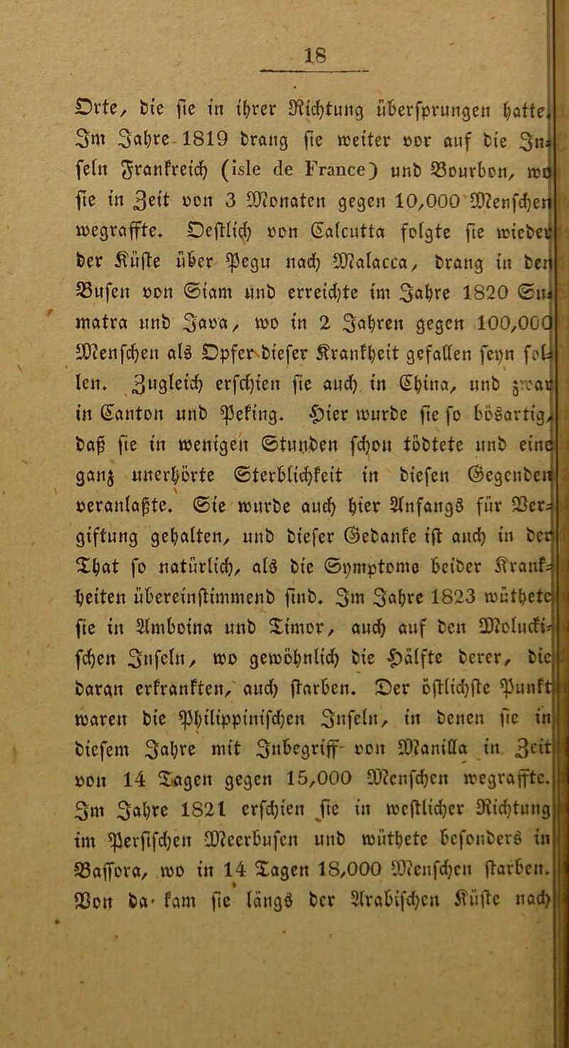 Orte, fci'e fte in t()rer IKic^tung üBerfprungen Platte 3ni 3al)fe-1819 brang fte lueiter öor auf bte fein ^ranfret^ (isle de France) unb SSourben, njt|^ fte in 3^11 3 5{)?Dnaten gegen 10,000 50?enfef)et| lüegraffte, DciHtt^ »on (Salcutta folgte fte raiebeil beo Äüfte über ^egn nadb 511?alacca, brang ln bei| SSufen »on 0tam «nb erretd)te tm 3«bee 1820 watra unb 3a«^/ «>0 In 2 Ö^scn 100,00 SO?enfcl)en alö £)pfe^btefer ^ranfb^it gefallen fepn fo len» erfcl)ten fte audb in Sb^na, unb ^rcaii in Santon «nb ^eftng. |)ter tourbe fte fo bDöartig> baf fte in toentgen ©tunben fcbon tobtete unb eine ganj unerhörte ©terblicbfeit in btefen ©egcnber \ oeranlagte» ©te würbe au^ 21nfang§ für 23cr giftung gehalten, unb btefer ©ebanfe ijt and) in be« fo natürlich/ al3 bie ©pmptomo beiber Itranf: beiten übereinftimmenb ftnb. 3m 3obee 1823 wütbete fte in 51mboina unb Ximor, and) auf ben SWolucfi* fi^en 3»fcl»/ wo gewöbnltcb bie |)alfte berer, bie bargn crfranften, aud) ftarben. Ser oftlicbjte ^unft||i waren bie ^bilippitttfcben 3ttfeln, in betten fie in \ biefem 3^b^o mit 3nbegriff- oon 50?anilla in 3^1^ öon 14 S-agen gegen 15,000 SO?ctif^cn wegrapc. 3w 3«b^o 1821 crfdjien ^fte in wcjtli^cr 3i{d}tung tm ^erftfd}en !D?ccrbufcn unb wütbete bcfouberS in 93affora, wo in 14 Sagen 18,000 y)?cnfd)cn färben» Sßon ba* tarn fte langö bcr 21rabifd)cu 51üfe uad>