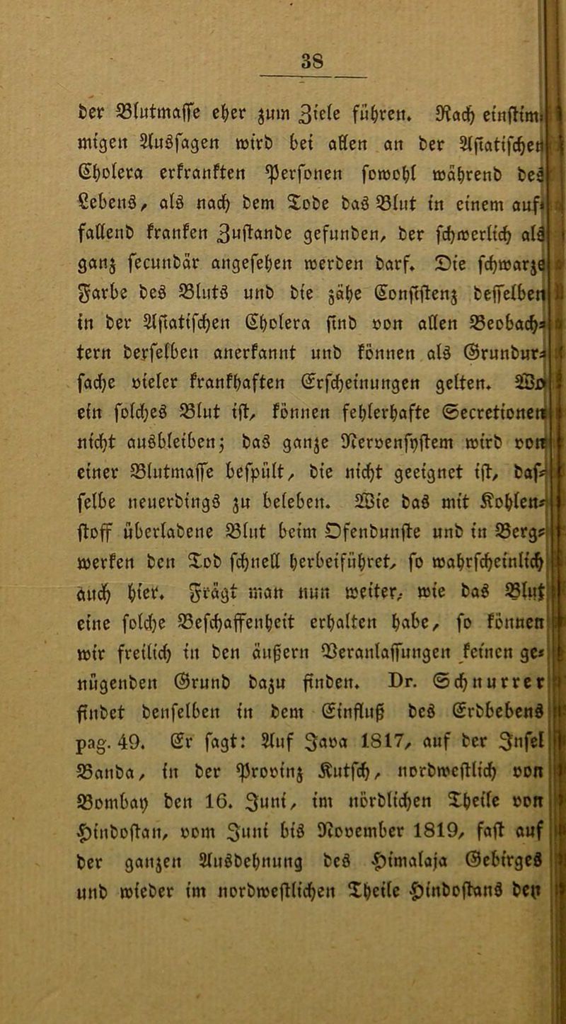 ter 53Iutmaflfe e|>cr jum führen* etnfttmj mtgen Stuöfagen wtrt) bet aKcn an ber Slftattfcbetj ßboleea erfranften ^erfonen fowobl wabrenb bei ßebenö^ alö nadb bem ^obe baö Q3Iut tn einem aitfii fattenb fronfen 3uftanbe gefnnben, ber fcbmerh'cb alä ganj fecnnbar angefeben merben barf, Die fcbmarjö 5^arbe beö 93lutö unb bte gäbe Sonflflenj beffelbet^ in ber älftattfdben Sbolera ftnb oon atten 53eobacbi tern berfefben anerfannt unb fonnen alä (Brunburi fad)e öteler franfbaften ©rfcbetnungcn geltem 2Sr| ein foldbeö 23lut tjt/ fonnen fehlerhafte 0ecretloncti nicht außblelbenj baä ganje 9fieröenfi)flem mlrb »on il einer 93lutmaffe befpült/ ble nicht geeignet Ift, baf< felbe neuerblngö ju beleben. SSle ba§ mit Noblen ftoff uberlabene 58lut beim Ofenbunfte unb ln 93erg? merfen ben Xob fi^neU berbelfübiet^ fo mahrfch^lnllch üuuh htet. ^fagt man nun melter,- »le ba« IBlut eine fol^e 53efchaffenbelt erhalten habe,, fo fonnen mir freilich In ben ändern OSeranlaffungen feinen ge* nugenben (Brunb ba^u ftnben. Dr. ©chnurrcr finbet benfelben ln bem (Blnfln0 bc§ ©rbbebcnd pag. 49. Sr fagt: 3luf Sana 1817/ auf ber SSanba/ ln ber ^rorlnj Äutfch/ norbmcflllch oon iSombap ben 16. 3unl/ Im norbllchen Xbelle »on |)lnbDftan/ vom lliooember 1819/ fafl auf ber ganjen Sluöbebnung bcä 'f)lmaloja (BcblrgeS unb mleber Im norbme|Klchen Ubellc iJlnboftonö bet»