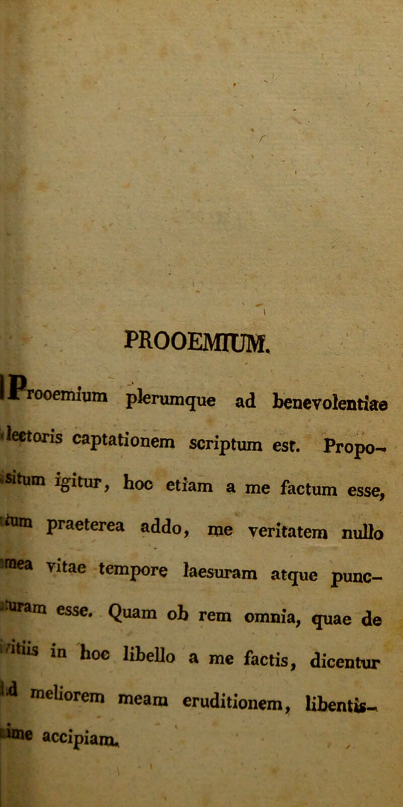 » * ' BsT - ■ , ; . c PROOEMIUM. I Prooemium plerumque ad benevolentiae •lectoris captationem scriptum est. Propo- isitum igitur, hoc etiam a me factum esse, tom praeterea addo, me veritatem nullo sraea Vltae temPore laesuram atque punc- tfnram esse. Quam ob rem omnia, quae de ‘Wus in hoc libello a me factis, dicentur mell0rem meam eruditionem, libentis- * * ime accipiam.