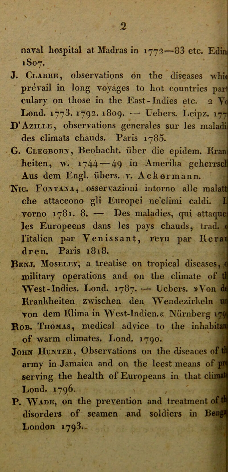 naval hospital at Madras in 1772—83 etc. Edira 1S07. J. Clarke, obseryations on the diseases -\vhi« preyail in long yoyages to liot countries par* culary on tliose in the East-Indies etc. 2 Ya Lond. 1773. 1793. 1809. — Uebers. Leipz. 177 D’Azille, observations generales sur les maladii des climats chauds. Paris 1780. G. Clegborn, Beobacht. iiber die epidem. Krant heiten, tv. 1744 — 49 in Amerika geherrscll Aus dem Engl. ribers. y. Ackormann. Nic. Fontana, osseryazioni intorno alie malattj che attaccono gli Europei ne’climi caldi. Ii yorno 1781. 8. — Des maladies, qui attaque les Europeens dans les pays chauds, trad. < 1’italien par Y e n i s s a n t, re vu par K e r a 1 dren. Paris 1818. Benj. Moseley, a treatise on tropical diseases, < military operations and on the climate of tl YVest-Indies. Lond. 1787. — Uebers. »Yon d< Kranhheiten zwischen den YVendezirkeln ui yon dem Klima in YYest-lndien.« Niirnberg 179 Rob. Thomas, medical ad vice to the inhabitan of warm climates. Lond. 1790. John Hunter, Obseryations on the diseaces of tl army in Jamaica and on the leest means of pr serving the health of Europeans in that climit Lond. 1796. P. YYade, on the preyention and treatment of ^ disorders of seamen and soldiers in Bengl London 1793.-