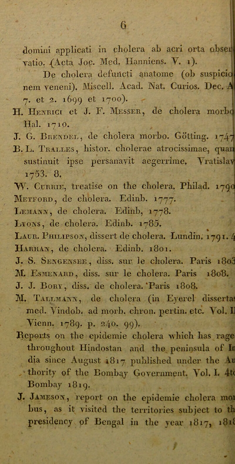 domini applicati in cholera ab acri orta obsei Talio. {Acta Joc. Med. Hanniens. Y. i). De cholera defurlcti anatome (oh suspicici nem veneni), Miscell. Acad. Nat. Curios. Dec. A 7. et 2. 1699 et 1700). H. Henrici et J. F. Messer, de cholera morbo Hal. 1710. J. G. Bretxdel, de cholera morbo. Gdtting. 1747 23. L. Tralles , liistor. cholerae atrocissimae, quai sustinuit ipse persanavit aegerrime* Yratisla^ 17.53. 8. *W. Currie, treatise 011 the cholera. Philad. 179(1 Meteord, de cholera. Edinb. 1777. Lemahiv , de cholera. Edinb, 1778. Lvons, de cholera. Edinb. 1780. Laur. Philipsow, dissert de cholera. Lundin, 1791. 4 Harkan, de cholera. Edinb. 1801. J. S. Sengeksee , diss. sur le cholera. Paris i8o3 M. Esjiejvard, diss. sur le cholera. Paris 1808. J. J. Bory, diss. de cholera.‘Paris 1808. M, Tallmaiyn , de cholera (in Eyerel disserta; med. Yindob. ad morb. chron. pertin. etc. Yol. 1] Yienn, 1789. p. 240. 99). Repor.ts on the epidemi e cholera whicli has rage throughout Hindostan ajid the peninsula of' In dia since August 1817 published under the Au thority of the Bombqy Government. Yol, I. 4t( Bombay 1819. J. Jamesoiy, report on the epidemie cholera moi bus, as it vis it 6 d the territories subject to th presidency of Bengal in the year 1817, 181!