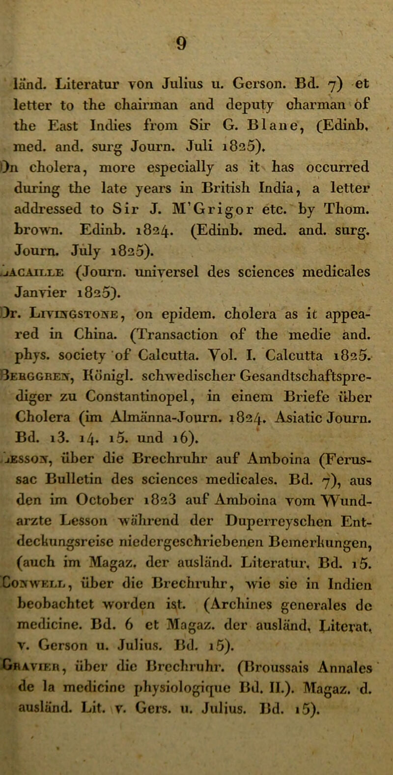 land. Literatur von Julius u. Gerson. Bd. 7) et letter to the chairman and deputy charman of the East Indies from Sir G. Blane, (Edinb, raed. and. surg Journ. Juli 1825), O11 cholera, more especially as it has occurred during the late years in British India, a letter addressed to Sir J. M’Grigor etc. by Thom. brown. Edinb. 1824. (Edinb. med. and. surg. Journ. July 1825). .jACAille (Journ. uniyersel des Sciences medicales Janvier 1825). 3r. Liyisgstone , on epidem. cholera as it appea- red in China. (Transaction of the medie and. phys. society of Calcutta. Yol. I. Calcutta 1825. 3ebggre]N', Konigl. schwedischer Gesandtschaftspre- diger zu Constantinopel, in einem Briefe uber Cholera (im Almiinna-Journ. 1824. Asiatic Journ. Bd. i3. 14. i5. und 16). jESSoiy, iiber die Brechruhr auf Amboina (Ferus- sac Bulletin des Sciences medicales. Bd. 7), aus den im October 1823 auf Amboina vom Wund- arzte Lesson 'vvahrend der Duperreyschen Ent- deckungsreise niedergeschriebenen Bemerhungen, (auch im Magaz. der ausliind. Literatur. Bd. i5. CowwELii, iiber die Brechruhr, >vic sie in Indien beobachtet worden ist. (Arcliines generales dc medicine. Bd. 6 et Magaz. der ausliind, Literat, v. Gerson u. Julius. Bd. i5). Gbatier, iiber die Brechruhr. (Broussais Annales' de la medicine physiologirpie Bd. II.). Magaz. d. ausliind. Lit. v. Gers. u. Julius. Bd. i5).