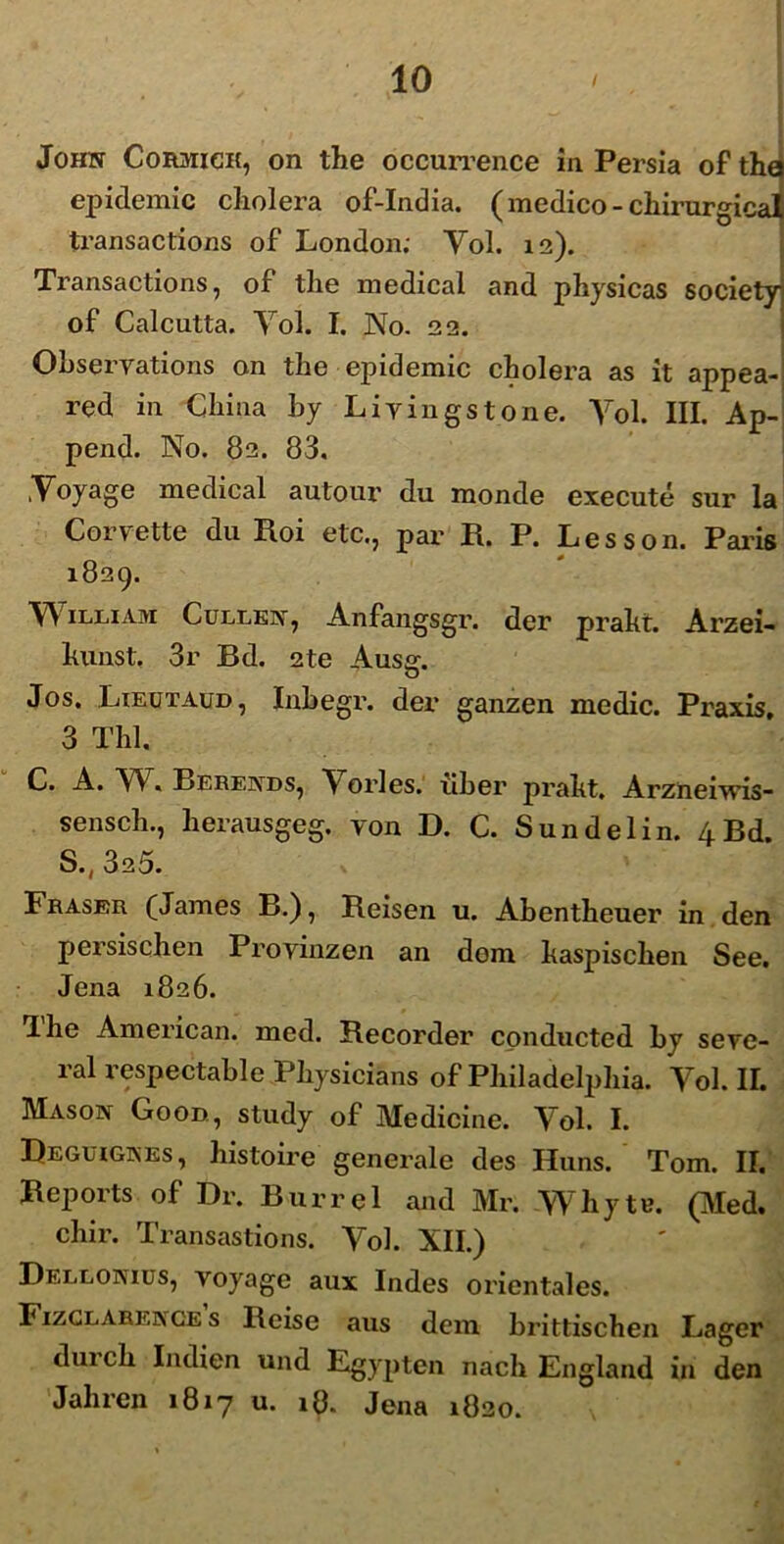 John Cormick, on the occurrence in Persia of tha epidemic cholera of-India. (medico -chirurgicat transactions of London; Yol. 12). Transactions, of the medical and physicas society of Calcutta. Yol. I. No. 22. Obseryations on the epidemic cholera as it appea- red in Chi na by Liyingstone. Yol. III. Ap- pend. No. 82. 83. Yoyage medical autour du monde execute sur la Corvette du Roi etc., par R. P. Lesson. Paris 1829. YVilham Cullen, Anfangsgr. der prakt. Arzei- hunst. 3r Bd. 2te Ausg. Jos, Lieutaud, Inbegr. der ganzen medie. Praxis, 3 Thl. C. A. W. Berends, Yorles.’ uber praht. Arzneiwis- sensch., herausgeg. yon D. C. Sundelin. 4Bd. S.,325. Fraser (James B.), Reisen u. Abentheuer in den persischen Provinzen an dem haspischen See. Jena 1826. Ihe American, med. Recorder conducted by seye- ral respectable Physicians of Philadelphia. Yol. II. Mason Good, study of Medicine. Yol. I. Reguigkes, histoire generale des Huns. Tom. II. Reports of Dr. Burrel and Mr. YYhytr. (TVIed. chir. Transastions. Yol. XII.) Dellonius, voyage aux Indes orientales. Fizglarenges Reise aus dem brittischen Lager durch Iiulien und Egypten nach England in den Jahren 1817 u. 18. Jena 1820.