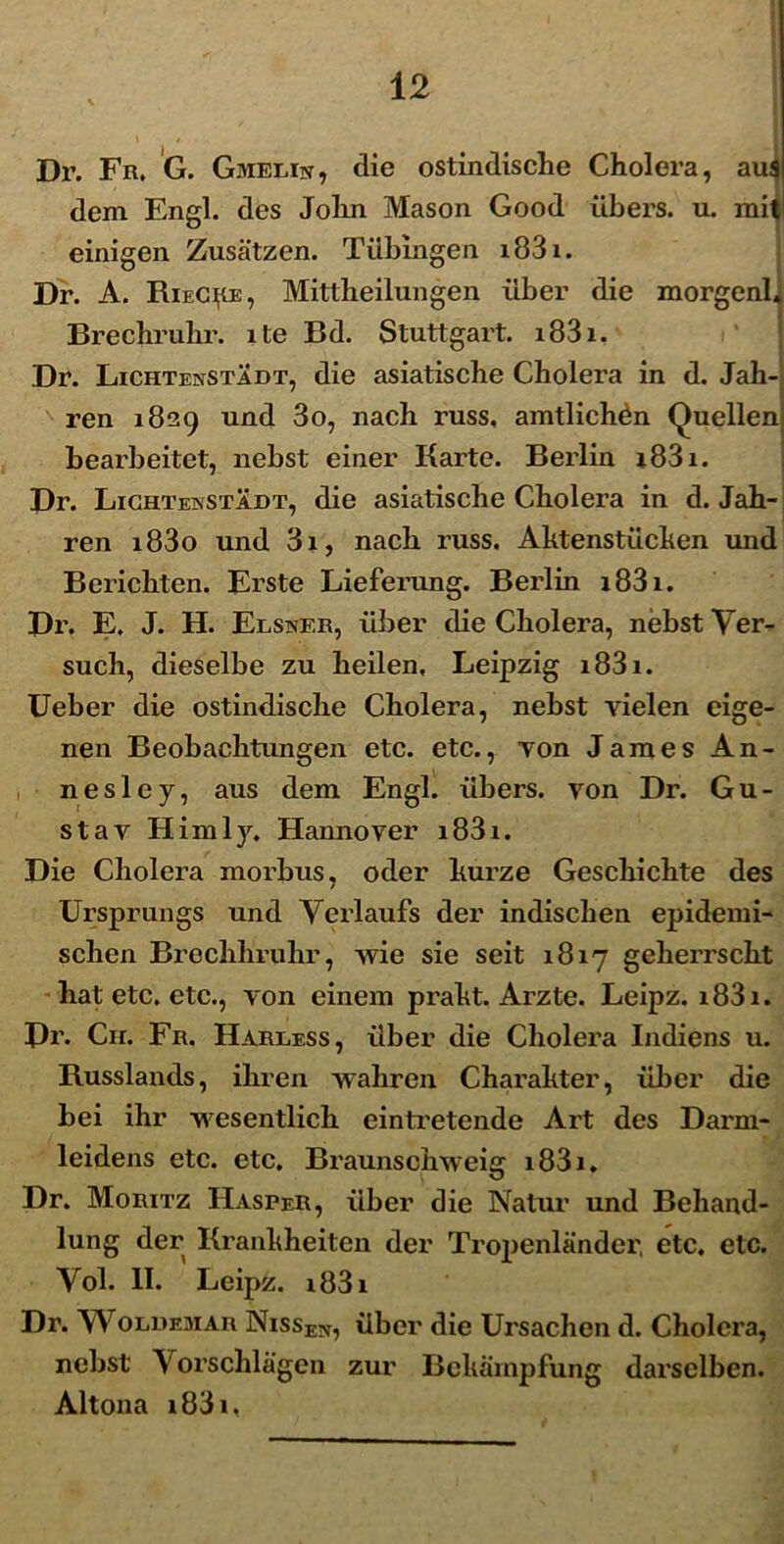 Dr. Fr. G. Gmelin, die ostindische Cholera, aui dem Engl. des John Mason Good iibers. u. mit einigen Zusatzen. Tilbingen x83x. Dr. A. RieC^e, Mittlieilungen iiber die morgenl. Brechruhr. xte Bd. Stuttgart. x83x. Dr. Lichtenstadt, die asiatische Cholera in d. Jah- ren 1829 und 3o, nach russ, amtlichdn Quellem bearbeitet, nebst einer Rarte. Berlin x83x. Dr. Lighteinstadt, die asiatische Cholera in d. Jah- ren i83o und 3x, nach russ. Aktenstuchen und Berichten. Erste Lieferung. Berlin x83x. Dr. E. J. H. Elsiver, iiber die Cholera, nebst Ver- such, dieselbe zu heilen, Leipzig x83x. Ueber die ostindische Cholera, nebst yielen eige- nen Beobachtungen etc. etc., Ton James An- nesley, aus dem Engl. iibers. yon Dr. Gu- sta v Himly. Hannoyer x83x. Die Cholera morbus, oder hux’ze Geschichte des Ursprungs und Verlaufs der indischen epidemi- schen Brechhruhr, wie sie seit x8xy gehei’rscht hat etc. etc., yon einem pi’aht. Ai^zte. Leipz. x83x. Dr. Cir. Fr. Harless, iiber die Cholera Indiens u. Russlands, iliren wahren Chax’ahter, iiber die bei ihr wesentlicli eintx’etende Art des Daxmi- leidens etc. etc. Braunsphweig x83x. Dr. Morxtz Hasper, iiber die Natur und Behand- lung der Kranhheiten der Tropenlandep etc. etc. Vol. II. Leipz. x83x Dr. Woldemar Nxssen, iiber die Ursachen d. Cholei’a, nebst Vorschlagen zur Bcharnpfung dai'selben. Altona x83x,