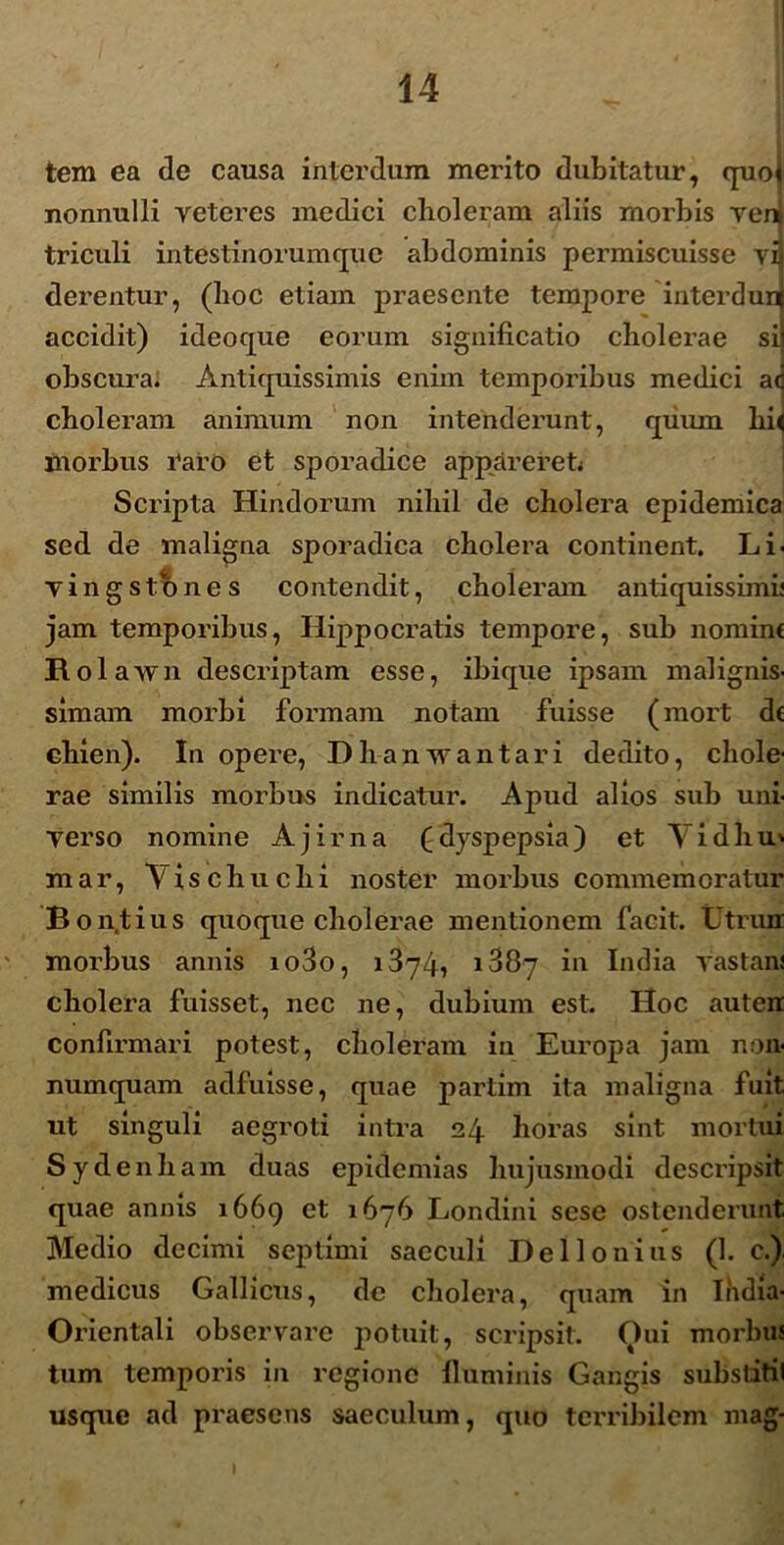 tem ea de causa interdum merito dubitatur, quoj nonnulli reteres medici choleram aliis morbis veni triculi intestinorumque abdominis permiscuisse yij derentur, (hoc etiam praesente tempore interdunl accidit) ideoque eorum significatio cholerae si obscura. Antiquissimis enim temporibus medici a<j choleram animum non intenderunt, quum hi< morbus raro et sporadice appareret Scripta Hindorum nihil de cholera epidemica sed de maligna sporadica cholera continent. Li< yingstones contendit, choleram antiquissimi* jam temporibus, Hippocratis tempore, sub nominf Rol awn descriptam esse, ibique ipsam malignis- simam morbi formam notam fuisse (mort d( chien). In opere, Dhanwantari dedito, chole- rae similis morbus indicatur. Apud alios sub uni- yerso nomine Ajirna (dyspepsia) et Vidhu' mar, Tischuchi noster morbus commem oratur Bon.tius quoque cholerae mentionem facit, tltrun morbus annis io3o, 1874, 1887 in India yastan! cholera fuisset, nec ne, dubium est. Hoc auten confirmari potest, choleram in Europa jam non- numquam adfuisse, quae partim ita maligna fuit ut singuli aegroti intra 24 horas sint mortui Sydenham duas epidemias hujusmodi descripsit quae annis 1669 et 1676 Londini sese ostenderunt. Medio decimi septimi saeculi Del Ionius (1. c.) medicus Gallicus, de cholera, quam in India- Orientali observare potuit, scripsit. Oui morbus tum temporis in regione fluminis Gangis substitil usque ad praesens saeculum, quo terribilem mag-