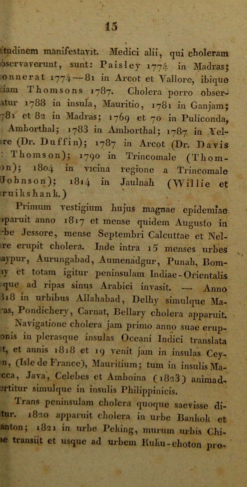 ctudinem manifestavit. Medici alii, qui choleram bservaverunt, sunt: Paisley 1774 in MadrasJ onnerat 1774 — 81 in Arcot et Yallore, ibique ..iam Thomsons 1787* Cliolera porro obser- itur 1788 in insula, Mauritio, 1781 in Ganjam; 781 et 82 in Madras; 1769 et 70 in Puliconda, Amborthal; 1783 in Amborthal; 1787 in Yel- re (Dr. Duffin); 1787 in Arcot (Dr. Davis : Thomson); 1790 in Trincomale (Tliom- )n); 1804 in vicina regione a Trincomale iJohnson); 1814 in Jaulnah (Willie et ruihshanh.) Piimum vestigium hujus magnae epidemiae iparuit anno 1817 et mense quidem Augusto in ’be Jessore, mense Septembri Calcuttae et Nel- re erupit cholera. Inde intra 15 menses urbes aypur, Aurungabad, Aumenadgur, Punah, Bom- et totam igitur peninsulam Indiae - Orientalis que ad ripas sinus Arabici invasit. — Anno I18 in urbibus Allahabad, Delliy simulque Ma- 'as, Pondichery, Carnat, Bellary cholera apparuit. - Navigatione cholera jam primo anno suae erup- onis in plerasque insulas Oceani Indici translata t, et annis 1818 et 19 venit jam in insulas Cey- n, (Isle de France), Maurilium; tum in insulis Ma- cca, Java, Celebes et Amboina (1823) animad- jrtitur simulque in insulis Philippio icis. Irans peninsulam cholera quoque saevisse di- tur. 1820 apparuit cholera in urbe Banholi et anton; 1821 in urbe Pelting, murum urbis Chi- »e transiit et usque ad urbem Kuliu - choton pro-