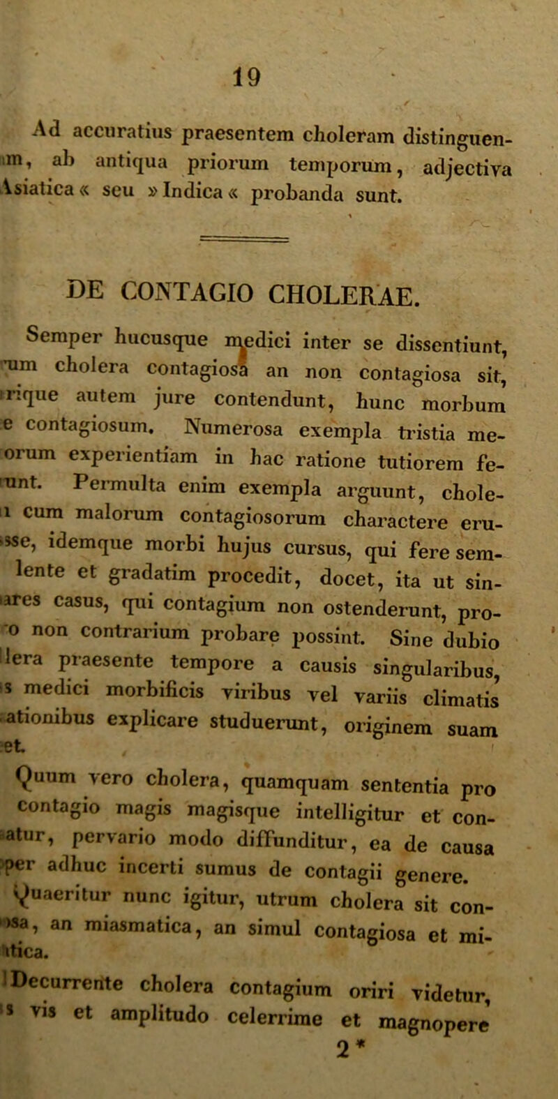 Ad accuratius praesentem choleram distinguen- m, ab antiqua priorum temporum, adjectiva Asiatica « seu »Indica « probanda sunt. DE CONTAGIO CHOLERAE. Semper hucusque inedici inter se dissentiunt, rnm cholera contagiosi an non contagiosa sit,' inque autem jure contendunt, hunc morbum e contagiosum. Numerosa exempla tristia me- orum experientiam in hac ratione tutiorem fe- -unt. Permulta enim exempla arguunt, chole- 1 cum malorum contagiosorum charactere eru- >sse, idemque morbi hujus cursus, qui fere sem- lente et gradatim procedit, docet, ita ut sin- iares casus, qui contagium non ostenderunt, pro- ci non contrarium probare possint. Sine dubio dera praesente tempore a causis singularibus, s medici morbificis viribus vel variis climatis* atiombus explicare studuerunt, originem suam et Quum vero cholera, quamquam sententia pro contagio magis magisque intelligitur et con- atur, pervario modo diffunditur, ea de causa >per adhuc incerti sumus de contagii genere. Quaeritur nunc igitur, utrum cholera sit con- isa, an miasmatica, an simul contagiosa et mi- itica. 1 Decurrente cholera contagium oriri videtur, !S vis et amplitudo celerrime et magnopere 2*